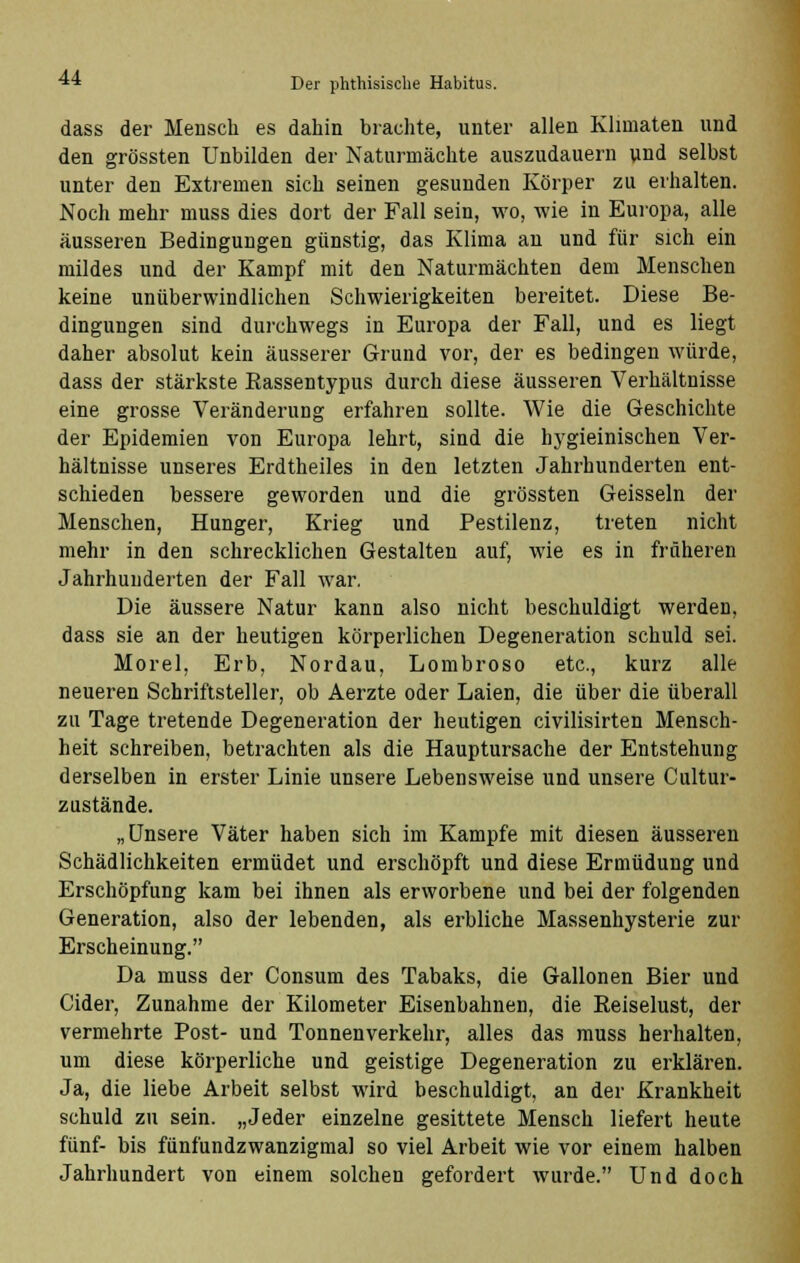 dass der Mensch es dahin brachte, unter allen Klimaten und den grössten Unbilden der Naturmächte auszudauern uud selbst unter den Extremen sich seinen gesunden Körper zu erhalten. Noch mehr muss dies dort der Fall sein, wo, wie in Europa, alle äusseren Bedingungen günstig, das Klima an und für sich ein mildes und der Kampf mit den Naturmächten dem Menschen keine unüberwindlichen Schwierigkeiten bereitet. Diese Be- dingungen sind durchwegs in Europa der Fall, und es liegt daher absolut kein äusserer Grund vor, der es bedingen würde, dass der stärkste Rassentypus durch diese äusseren Verhältnisse eine grosse Veränderung erfahren sollte. Wie die Geschichte der Epidemien von Europa lehrt, sind die hygieinischen Ver- hältnisse unseres Erdtheiles in den letzten Jahrhunderten ent- schieden bessere geworden und die grössten Geissein der Menschen, Hunger, Krieg und Pestilenz, treten nicht mehr in den schrecklichen Gestalten auf, wie es in früheren Jahrhunderten der Fall war. Die äussere Natur kann also nicht beschuldigt werden, dass sie an der heutigen körperlichen Degeneration schuld sei. Morel, Erb, Nordau, Lombroso etc., kurz alle neueren Schriftsteller, ob Aerzte oder Laien, die über die überall zu Tage tretende Degeneration der heutigen civilisirten Mensch- heit schreiben, betrachten als die Hauptursache der Entstehung derselben in erster Linie unsere Lebensweise und unsere Cultur- zustände. „Unsere Väter haben sich im Kampfe mit diesen äusseren Schädlichkeiten ermüdet und erschöpft und diese Ermüdung und Erschöpfung kam bei ihnen als erworbene und bei der folgenden Generation, also der lebenden, als erbliche Massenhysterie zur Erscheinung. Da muss der Consum des Tabaks, die Gallonen Bier und Cider, Zunahme der Kilometer Eisenbahnen, die Reiselust, der vermehrte Post- und Tonnenverkehr, alles das muss herhalten, um diese körperliche und geistige Degeneration zu erklären. Ja, die liebe Arbeit selbst wird beschuldigt, an der Krankheit schuld zu sein. „Jeder einzelne gesittete Mensch liefert heute fünf- bis fünfundzwanzigmal so viel Arbeit wie vor einem halben Jahrhundert von einem solchen gefordert wurde. Und doch