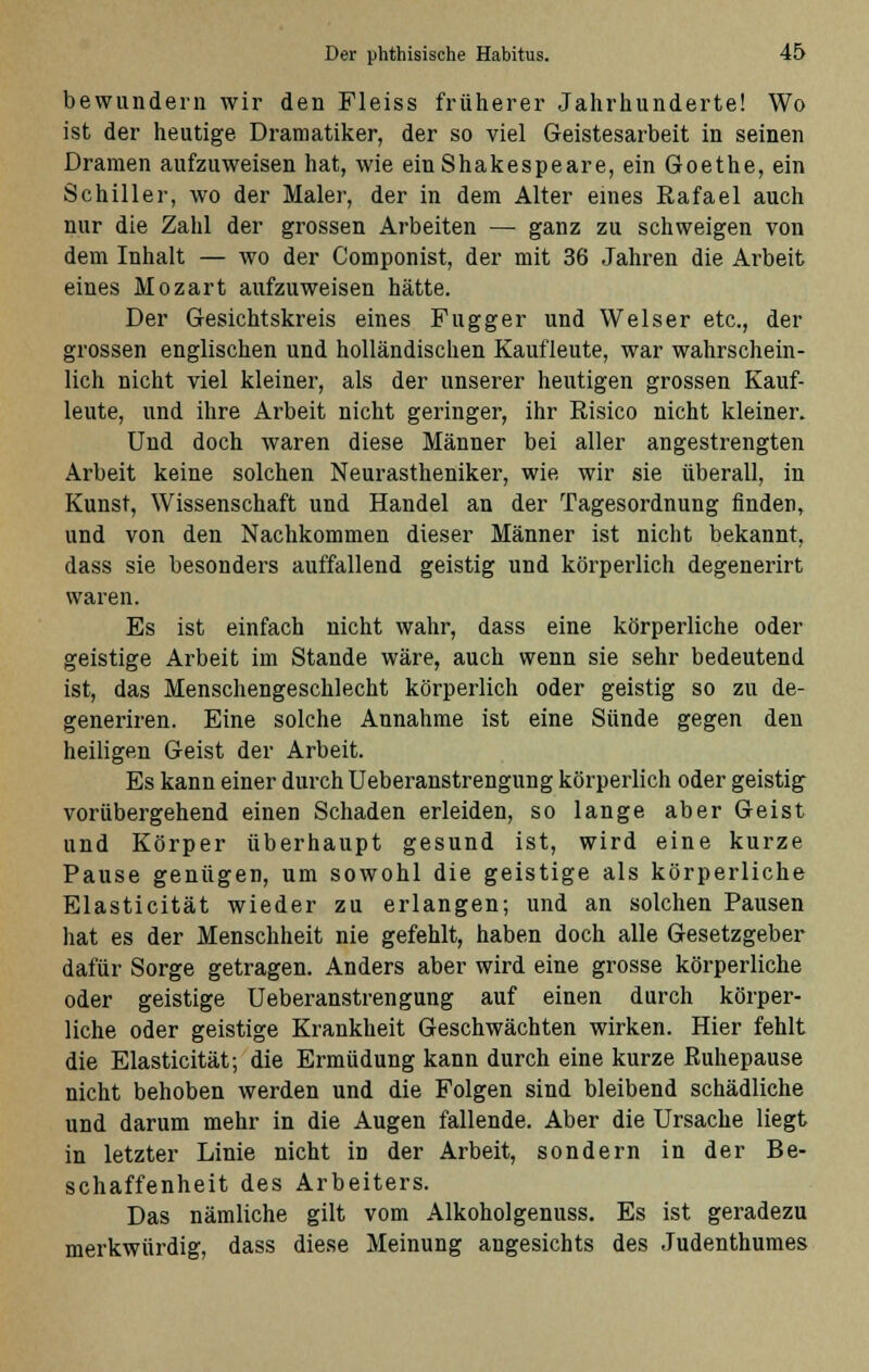 bewundern wir den Fleiss früherer Jahrhunderte! Wo ist der heutige Dramatiker, der so viel Geistesarbeit in seinen Dramen aufzuweisen hat, wie ein Shakespeare, ein Goethe, ein Schiller, wo der Maler, der in dem Alter eines Rafael auch nur die Zahl der grossen Arbeiten — ganz zu schweigen von dem Inhalt — wo der Componist, der mit 36 Jahren die Arbeit eines Mozart aufzuweisen hätte. Der Gesichtskreis eines Fugger und Welser etc., der grossen englischen und holländischen Kaufleute, war wahrschein- lich nicht viel kleiner, als der unserer heutigen grossen Kauf- leute, und ihre Arbeit nicht geringer, ihr Risico nicht kleiner. Und doch waren diese Männer bei aller angestrengten Arbeit keine solchen Neurastheniker, wie wir sie überall, in Kunst, Wissenschaft und Handel an der Tagesordnung finden, und von den Nachkommen dieser Männer ist nicht bekannt, dass sie besonders auffallend geistig und körperlich degenerirt waren. Es ist einfach nicht wahr, dass eine körperliche oder geistige Arbeit im Stande wäre, auch wenn sie sehr bedeutend ist, das Menschengeschlecht körperlich oder geistig so zu de- generiren. Eine solche Annahme ist eine Sünde gegen den heiligen Geist der Arbeit. Es kann einer durch Ueberanstrengung körperlich oder geistig vorübergehend einen Schaden erleiden, so lange aber Geist und Körper überhaupt gesund ist, wird eine kurze Pause genügen, um sowohl die geistige als körperliche Elasticität wieder zu erlangen; und an solchen Pausen hat es der Menschheit nie gefehlt, haben doch alle Gesetzgeber dafür Sorge getragen. Anders aber wird eine grosse körperliche oder geistige Ueberanstrengung auf einen durch körper- liche oder geistige Krankheit Geschwächten wirken. Hier fehlt die Elasticität; die Ermüdung kann durch eine kurze Ruhepause nicht behoben werden und die Folgen sind bleibend schädliche und darum mehr in die Augen fallende. Aber die Ursache liegt in letzter Linie nicht in der Arbeit, sondern in der Be- schaffenheit des Arbeiters. Das nämliche gilt vom Alkoholgenuss. Es ist geradezu merkwürdig, dass diese Meinung angesichts des Judenthumes