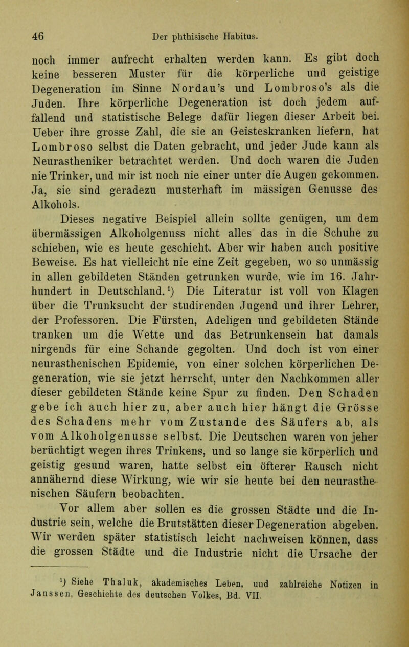 noch immer aufrecht erhalten werden kann. Es gibt doch keine besseren Muster für die körperliche und geistige Degeneration im Sinne Nordau's und Lombroso's als die Juden. Ihre körperliche Degeneration ist doch jedem auf- fallend und statistische Belege dafür liegen dieser Arbeit bei. Ueber ihre grosse Zahl, die sie an Geisteskranken liefern, hat Lombroso selbst die Daten gebracht, und jeder Jude kann als Neurastheniker betrachtet werden. Und doch waren die Juden nie Trinker, und mir ist noch nie einer unter die Augen gekommen. Ja, sie sind geradezu musterhaft im massigen Genüsse des Alkohols. Dieses negative Beispiel allein sollte genügen, um dem übermässigen Alkoholgenuss nicht alles das in die Schuhe zu schieben, wie es heute geschieht. Aber wir haben auch positive Beweise. Es hat vielleicht nie eine Zeit gegeben, wo so unmässig in allen gebildeten Ständen getrunken wurde, wie im 16. Jahr- hundert in Deutschland.1) Die Literatur ist voll von Klagen über die Trunksucht der studirenden Jugend und ihrer Lehrer, der Professoren. Die Fürsten, Adeligen und gebildeten Stände tranken um die Wette und das Betrunkensein hat damals nirgends für eine Schande gegolten. Und doch ist von einer neurasthenischen Epidemie, von einer solchen körperlichen De- generation, wie sie jetzt herrscht, unter den Nachkommen aller dieser gebildeten Stände keine Spur zu finden. Den Schaden gebe ich auch hier zu, aber auch hier hängt die Grösse des Schadens mehr vom Zustande des Säufers ab, als vom Alkoholgenusse selbst. Die Deutschen waren von jeher berüchtigt wegen ihres Trinkens, und so lange sie körperlich und geistig gesund waren, hatte selbst ein öfterer Bausch nicht annähernd diese Wirkung, wie wir sie heute bei den neurasthe- nischen Säufern beobachten. Vor allem aber sollen es die grossen Städte und die In- dustrie sein, welche die Brutstätten dieser Degeneration abgeben. Wir werden später statistisch leicht nachweisen können, dass die grossen Städte und die Industrie nicht die Ursache der ») Siehe Thaluk, akademisches Leben, und zahlreiche Notizen in Janssen, Geschichte des deutschen Volkes, Bd. VII.