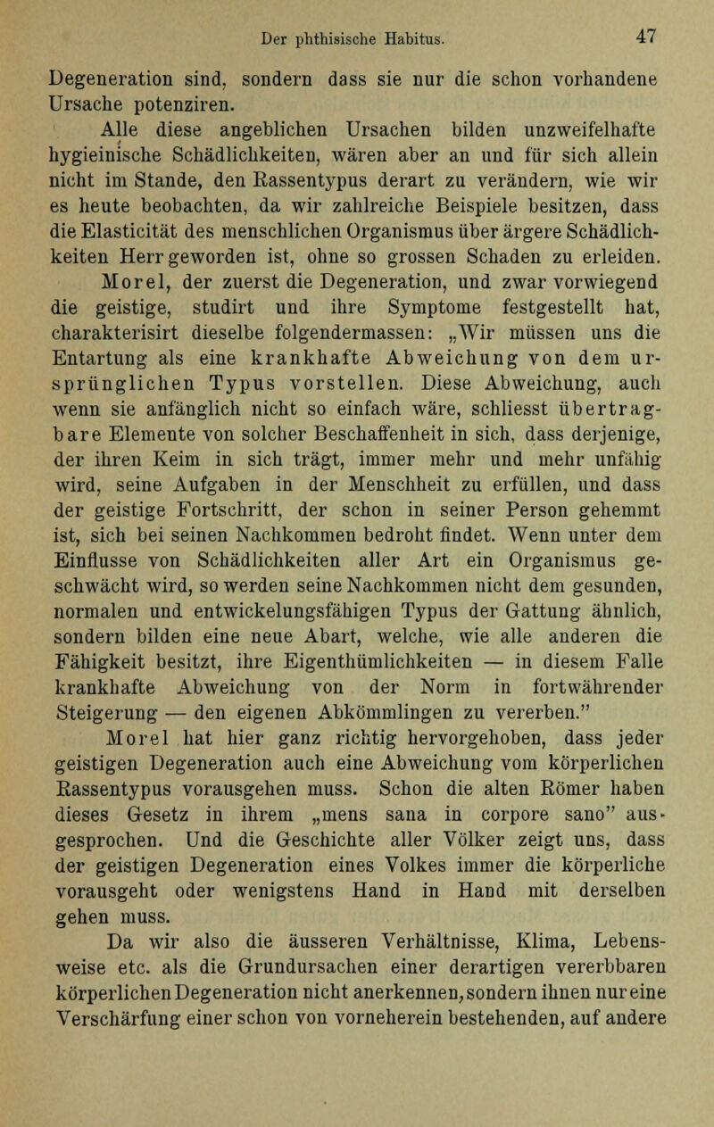 Degeneration sind, sondern dass sie nur die schon vorhandene Ursache potenziren. Alle diese angeblichen Ursachen bilden unzweifelhafte hygieinische Schädlichkeiten, wären aber an und für sich allein nicht im Stande, den Rassentypus derart zu verändern, wie wir es heute beobachten, da wir zahlreiche Beispiele besitzen, dass die Elasticität des menschlichen Organismus über ärgere Schädlich- keiten Herr geworden ist, ohne so grossen Schaden zu erleiden. Morel, der zuerst die Degeneration, und zwar vorwiegend die geistige, studirt und ihre Symptome festgestellt hat, charakterisirt dieselbe folgendermassen: „Wir müssen uns die Entartung als eine krankhafte Abweichung von dem ur- sprünglichen Typus vorstellen. Diese Abweichung, auch wenn sie anfänglich nicht so einfach wäre, schliesst übertrag- bare Elemente von solcher Beschaffenheit in sich, dass derjenige, der ihren Keim in sich trägt, immer mehr und mehr unfähig wird, seine Aufgaben in der Menschheit zu erfüllen, und dass der geistige Fortschritt, der schon in seiner Person gehemmt ist, sich bei seinen Nachkommen bedroht findet. Wenn unter dem Einflüsse von Schädlichkeiten aller Art ein Organismus ge- schwächt wird, so werden seine Nachkommen nicht dem gesunden, normalen und entwickelungsfähigen Typus der Gattung ähnlich, sondern bilden eine neue Abart, welche, wie alle anderen die Fähigkeit besitzt, ihre Eigenthümlichkeiten — in diesem Falle krankhafte Abweichung von der Norm in fortwährender Steigerung — den eigenen Abkömmlingen zu vererben. Morel hat hier ganz richtig hervorgehoben, dass jeder geistigen Degeneration auch eine Abweichung vom körperlichen Rassentypus vorausgehen muss. Schon die alten Römer haben dieses Gesetz in ihrem „mens sana in corpore sano aus- gesprochen. Und die Geschichte aller Völker zeigt uns, dass der geistigen Degeneration eines Volkes immer die körperliche vorausgeht oder wenigstens Hand in Hand mit derselben gehen muss. Da wir also die äusseren Verhältnisse, Klima, Lebens- weise etc. als die Grundursachen einer derartigen vererbbaren körperlichen Degeneration nicht anerkennen, sondern ihnen nur eine Verschärfung einer schon von vorneherein bestehenden, auf andere