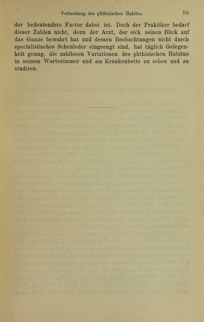 der bedeutendste Factor dabei ist. Doch der Praktiker bedarf dieser Zahlen nicht, denn der Arzt, der sich seinen Blick auf das Ganze bewahrt hat und dessen Beobachtungen nicht durch specialistisches Scheuleder eingeengt sind, hat täglich Gelegen- heit genug, die zahllosen Variationen des phthisischen Habitus in seinem Wartezimmer und am Krankenbette zu sehen und zu studiren.