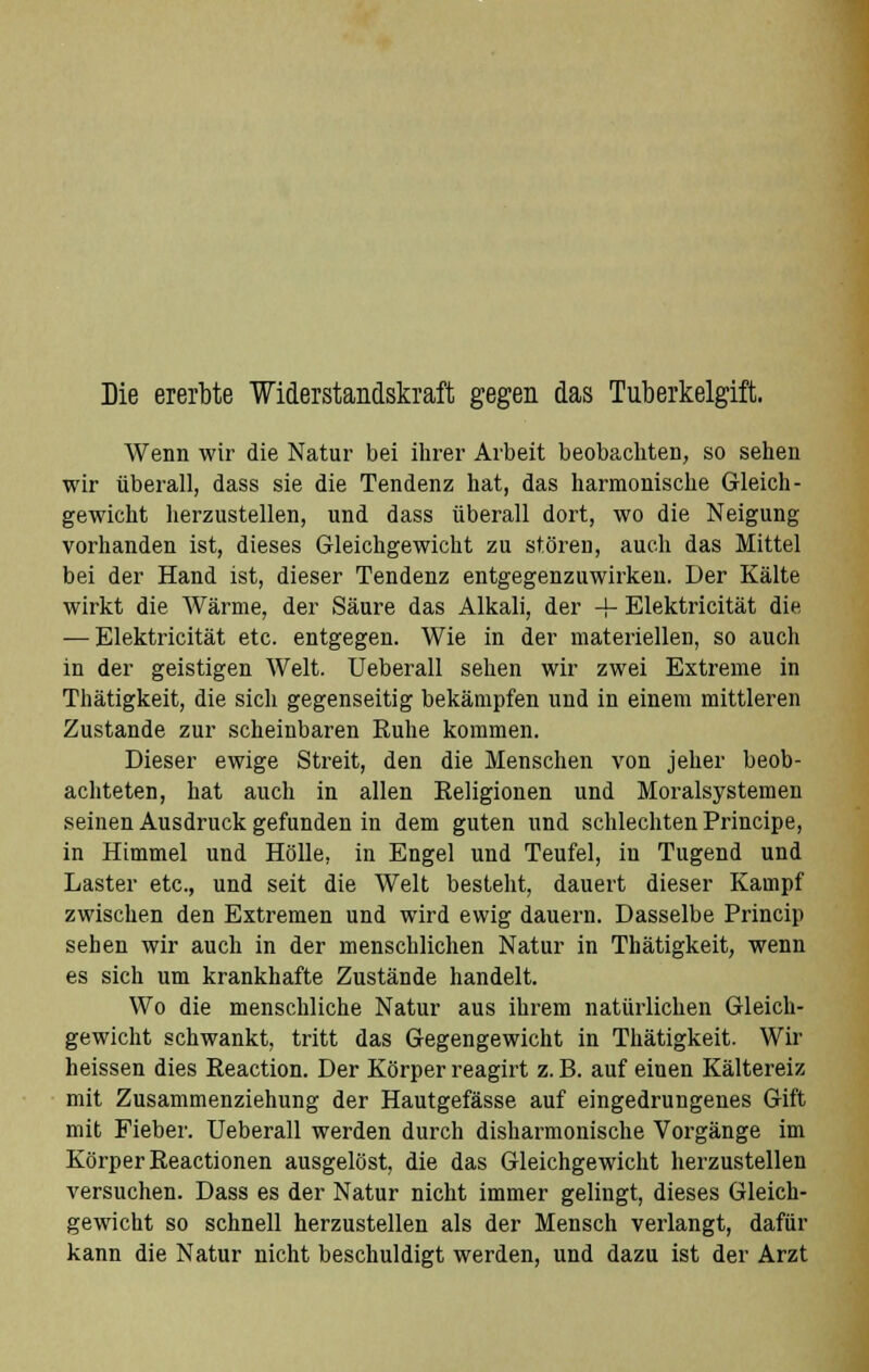 Die ererbte Widerstandskraft gegen das Tuberkelgift. Wenn wir die Natur bei ihrer Arbeit beobachten, so sehen wir überall, dass sie die Tendenz hat, das harmonische Gleich- gewicht herzustellen, und dass überall dort, wo die Neigung vorhanden ist, dieses Gleichgewicht zu stören, auch das Mittel bei der Hand ist, dieser Tendenz entgegenzuwirken. Der Kälte wirkt die Wärme, der Säure das Alkali, der + Elektricität die — Elektricität etc. entgegen. Wie in der materiellen, so auch in der geistigen Welt. Ueberall sehen wir zwei Extreme in Thätigkeit, die sich gegenseitig bekämpfen und in einem mittleren Zustande zur scheinbaren Ruhe kommen. Dieser ewige Streit, den die Menschen von jeher beob- achteten, hat auch in allen Religionen und Moralsystemen seinen Ausdruck gefunden in dem guten und schlechten Principe, in Himmel und Hölle, in Engel und Teufel, in Tugend und Laster etc., und seit die Welt besteht, dauert dieser Kampf zwischen den Extremen und wird ewig dauern. Dasselbe Princip sehen wir auch in der menschlichen Natur in Thätigkeit, wenn es sich um krankhafte Zustände handelt. Wo die menschliche Natur aus ihrem natürlichen Gleich- gewicht schwankt, tritt das Gegengewicht in Thätigkeit. Wir heissen dies Reaction. Der Körper reagirt z. B. auf einen Kältereiz mit Zusammenziehung der Hautgefässe auf eingedrungenes Gift mit Fieber. Ueberall werden durch disharmonische Vorgänge im Körper Reactionen ausgelöst, die das Gleichgewicht herzustellen versuchen. Dass es der Natur nicht immer gelingt, dieses Gleich- gewicht so schnell herzustellen als der Mensch verlangt, dafür kann die Natur nicht beschuldigt werden, und dazu ist der Arzt