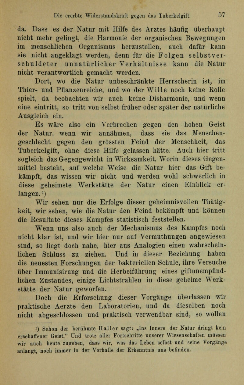 da. Dass es der Natur mit Hilfe des Arztes häufig überhaupt nicht mehr gelingt, die Harmonie der organischen Bewegungen im menschlichen Organismus herzustellen, auch dafür kann sie nicht angeklagt werden, denn für die Folgen selbstver- schuldeter unnatürlicher Verhältnisse kann die Natur nicht verantwortlich gemacht werden. Dort, wo die Natur unbeschränkte Herrscherin ist, im Thier- und Pflanzenreiche, und wo der Wille noch keine Rolle spielt, da beobachten wir auch keine Disharmonie, und wenn eine eintritt, so tritt von selbst früher oder später der natürliche Ausgleich ein. Es wäre also ein Verbrechen gegen den hohen Geist der Natur, wenn wir annähmen, dass sie das Menschen- geschlecht gegen den grössten Feind der Menschheit, das Tuberkelgift, ohne diese Hilfe gelassen hätte. Auch hier tritt sogleich das Gegengewicht in Wirksamkeit. Worin dieses Gegen- mittel besteht, auf welche Weise die Natur hier das Gift be- kämpft, das wissen wir nicht und werden wohl schwerlich in diese geheimste Werkstätte der Natur einen Einblick er- langen.1) Wir sehen nur die Erfolge dieser geheimnisvollen Thätig- keit, wir sehen, wie die Natur den Feind bekämpft und können die Resultate dieses Kampfes statistisch feststellen. Wenn uns also auch der Mechanismus des Kampfes noch nicht klar ist, und wir hier nur auf Vermuthungen angewiesen sind, so liegt doch nahe, hier aus Analogien einen wahrschein- lichen Schluss zu ziehen. Und in dieser Beziehung haben die neuesten Forschungen der bakteriellen Schule, ihre Versuche über Immunisirung und die Herbeiführung eines giftunempfind- lichen Zustandes, einige Lichtstrahlen in diese geheime Werk- stätte der Natur geworfen. Doch die Erforschung dieser Vorgänge überlassen wir praktische Aerzte den Laboratorien, und da dieselben noch nicht abgeschlossen und praktisch verwendbar sind, so wollen ') Schon der berühmte Haller sagt: „Ins Innere der Natur dringt kein erschaffener Geist. Und trotz aller Fortschritte unserer Wissenschaften müssen wir auch heute zugeben, dass wir, was das Leben selbst und seine Vorgänge anlangt, noch immer in der Vorhalle der Erkenntnis uns befinden.