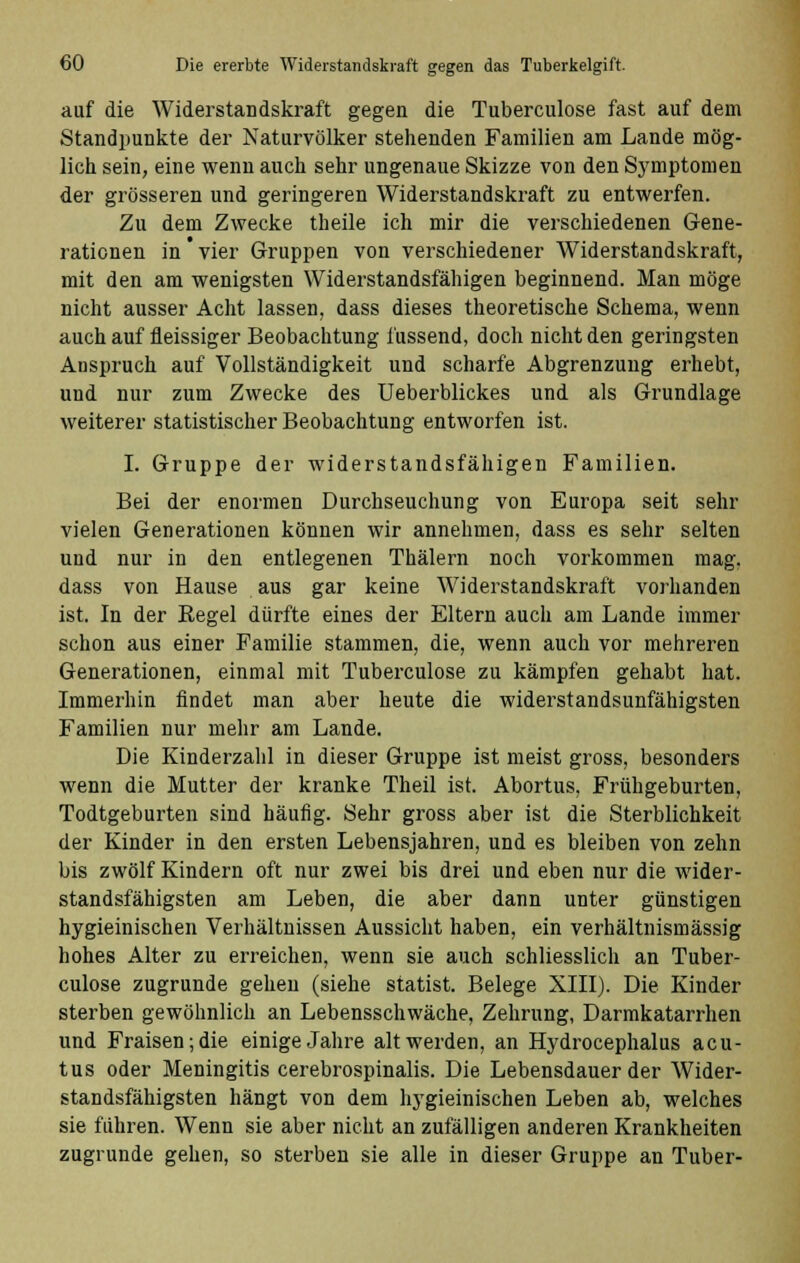 auf die Widerstandskraft gegen die Tuberculose fast auf dem Standpunkte der Naturvölker stehenden Familien am Lande mög- lich sein, eine wenn auch sehr ungenaue Skizze von den Symptomen der grösseren und geringeren Widerstandskraft zu entwerfen. Zu dem Zwecke theile ich mir die verschiedenen Gene- rationen in * vier Gruppen von verschiedener Widerstandskraft, mit den am wenigsten Widerstandsfähigen beginnend. Man möge nicht ausser Acht lassen, dass dieses theoretische Schema, wenn auch auf fieissiger Beobachtung iüssend, doch nicht den geringsten Anspruch auf Vollständigkeit und scharfe Abgrenzung erhebt, und nur zum Zwecke des Ueberblickes und als Grundlage weiterer statistischer Beobachtung entworfen ist. I. Gruppe der widerstandsfähigen Familien. Bei der enormen Durchseuchung von Europa seit sehr vielen Generationen können wir annehmen, dass es sehr selten und nur in den entlegenen Thälern noch vorkommen mag. dass von Hause aus gar keine Widerstandskraft vorhanden ist. In der Eegel dürfte eines der Eltern auch am Lande immer schon aus einer Familie stammen, die, wenn auch vor mehreren Generationen, einmal mit Tuberculose zu kämpfen gehabt hat. Immerhin findet man aber heute die widerstandsunfähigsten Familien nur mehr am Lande. Die Kinderzahl in dieser Gruppe ist meist gross, besonders wenn die Mutter der kranke Theil ist. Abortus, Frühgeburten, Todtgeburten sind häufig. Sehr gross aber ist die Sterblichkeit der Kinder in den ersten Lebensjahren, und es bleiben von zehn bis zwölf Kindern oft nur zwei bis drei und eben nur die wider- standsfähigsten am Leben, die aber dann unter günstigen hygieinischen Verhältnissen Aussicht haben, ein verhältnismässig hohes Alter zu erreichen, wenn sie auch schliesslich an Tuber- culose zugrunde gehen (siehe Statist. Belege XIII). Die Kinder sterben gewöhnlich an Lebensschwäche, Zehrung, Darmkatarrhen und Fraisen; die einige Jahre alt werden, an Hydrocephalus acu- tus oder Meningitis cerebrospinalis. Die Lebensdauer der Wider- standsfähigsten hängt von dem hygieinischen Leben ab, welches sie führen. Wenn sie aber nicht an zufälligen anderen Krankheiten zugrunde gehen, so sterben sie alle in dieser Gruppe an Tuber-