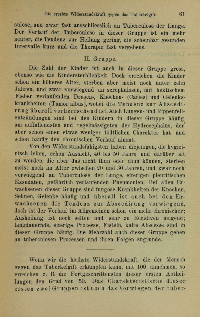 culose, und zwar fast ausschliesslich an Tuberculose der Lunge. Der Verlauf der Tuberculose in dieser Gruppe ist ein mehr acuter, die Tendenz zur Heilung gering, die scheinbar gesunden Intervalle kurz und die Therapie fast vergebens. II. Gruppe. Die Zahl der Kinder ist auch in dieser Gruppe gross, ebenso wie die Kindersterblichkeit. Doch erreichen die Kinder schon ein höheres Alter, sterben aber meist noch unter zehn Jahren, und zwar vorwiegend an scrophulosen, mit hektischem Fieber verlaufenden Drüsen-, Knochen- (Caries) und Gelenks- krankheiten (Tumor albus), wobei die Tendenz zur Abscedi- rung überall vorherrschend ist. Auch Lungen- und Rippenfell- entzündungen sind bei den Kindern in dieser Gruppe häufig am auffallendsten und regelmässigsten der Hydrocephalus, der aber schon einen etwas weniger tödtlichen Charakter hat und schon häufig den chronischen Verlauf nimmt. Von den Widerstandsfähigsten haben diejenigen, die hygiei- nisch leben, schon Aussicht, 40 bis 50 Jahre und darüber alt zu werden, die aber das nicht thun oder thun können, sterben meist noch im Alter zwischen 20 und 30 Jahren, und zwar noch vorwiegend an Tuberculose der Lunge, eiterigen pleuritischen Exsudaten, gefährlich verlaufenden Pneumonien. Bei allen Er- wachsenen dieser Gruppe sind fungöse Krankheiten der Knochen, Sehnen, Gelenke häufig und überall ist auch bei den Er- wachsenen die Tendenz zur Abscedirung vorwiegend, doch ist der Verlauf im Allgemeinen schon ein mehr chronischer; Ausheilung ist noch selten und sehr zu ßecidiven neigend; langdauernde, eiterige Processe, Fisteln, kalte Abscesse sind in dieser Gruppe häufig. Die Mehrzahl auch dieser Gruppe gehen an tuberculosen Processen und ihren Folgen zugrunde. Wenn wir die höchste Widerstandskraft, die der Mensch gegen das Tuberkelgift erkämpfen kann, mit 100 annehmen, so erreichen z. B. die Fortgeschrittensten dieser ersten Abthei- lungen den Grad von 50. Das Charakteristische dieser ersten zwei Gruppen ist noch das Vorwiegen der tuber-