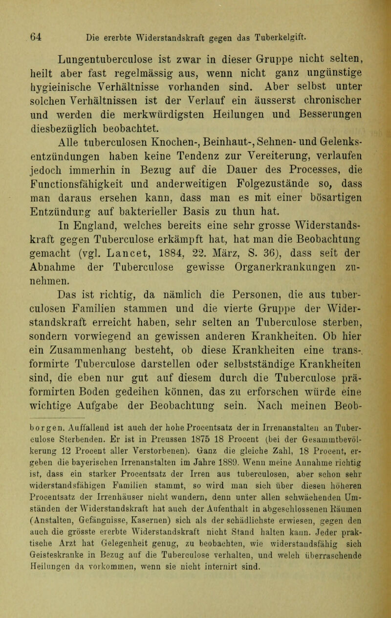 Lungentuberculose ist zwar in dieser Gruppe nicht selten, heilt aber fast regelmässig aus, wenn nicht ganz ungünstige hygieinische Verhältnisse vorhanden sind. Aber selbst unter solchen Verhältnissen ist der Verlauf ein äusserst chronischer und werden die merkwürdigsten Heilungen und Besserungen diesbezüglich beobachtet. Alle tuberculosen Knochen-, Beinhaut-, Sehnen- und Gelenks- entzündungen haben keine Tendenz zur Vereiterung, verlaufen jedoch immerhin in Bezug auf die Dauer des Processes, die Functionsfähigkeit und anderweitigen Folgezustände so, dass man daraus ersehen kann, dass man es mit einer bösartigen Entzündung auf bakterieller Basis zu thun hat. In England, welches bereits eine sehr grosse Widerstands- kraft gegen Tuberculose erkämpft hat, hat man die Beobachtung gemacht (vgl. Lancet, 1884, 22. März, S. 36), dass seit der Abnahme der Tuberculose gewisse Organerkrankungen zu- nehmen. Das ist richtig, da nämlich die Personen, die aus tuber- culosen Familien stammen und die vierte Gruppe der Wider- standskraft erreicht haben, sehr selten an Tuberculose sterben, sondern vorwiegend an gewissen anderen Krankheiten. Ob hier ein Zusammenhang besteht, ob diese Krankheiten eine trans-, formirte Tuberculose darstellen oder selbstständige Krankheiten sind, die eben nur gut auf diesem durch die Tuberculose prä- formirten Boden gedeihen können, das zu erforschen würde eine wichtige Aufgabe der Beobachtung sein. Nach meinen Beob- borgen. Auffallend ist auch der hohe Procentsatz der in Irrenanstalten an Tuber- culose Sterbenden. Er ist in Preussen 1875 18 Procent (bei der Gesauiuitbevöl- kerung 12 Procent aller Verstorbenen). Ganz die gleiche Zahl, 18 Procent, er- geben die bayerischen Irrenanstalten im Jahre 1889. Wenn meine Annahme richtig ist, dass ein starker Procentsatz der Irren aus tuberculosen, aber schon sehr widerstandsfähigen Familien stammt, so wird man sieh über diesen höheren Procentsatz der Irrenhäuser nicht wundern, denn unter allen schwächenden Um- ständen der Widerstandskraft hat auch der Aufenthalt in abgeschlossenen Käumen (Anstalten, Gefängnisse, Kasernen) sich als der schädlichste erwiesen, gegen den auch die grösste ererbte Widerstandskraft nicht Stand halten kann. Jeder prak- tische Arzt hat Gelegenheit genug, zu beobachten, wie widerstandsfähig sich Geisteskranke in Bezug auf die Tuberculose verhalten, und welch überraschende Heilungen da vorkommen, wenn sie nicht internirt sind.