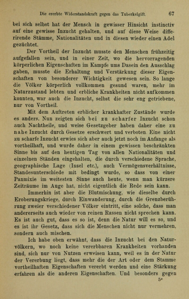 bei sich selbst hat der Mensch in gewisser Hinsicht instinctiv auf eine gewisse Inzucht gehalten, und auf diese Weise diffe- rirende Stämme, Nationalitäten und in diesen wieder einen Adel gezüchtet. Der Vortheil der Inzucht musste den Menschen frühzeitig aufgefallen sein, und in einer Zeit, wo die hervorragenden körperlichen Eigenschaften im Kampfe ums Dasein den Ausschlag gaben, musste die Erhaltung und Verstärkung dieser Eigen- schaften von besonderer Wichtigkeit gewesen sein. So lange die Völker körperlich vollkommen gesund waren, mehr im Naturzustand lebten und erbliche Krankheiten nicht aufkommen konnten, war auch die Inzucht, selbst die sehr eng getriebene, nur von Vortheil. Mit dem Auftreten erblicher krankhafter Zustände wurde es anders. Nun zeigten sich bei zu scharfer Inzucht schon auch Nachtheile, und weise Gesetzgeber haben daher eine zu nahe Inzucht durch Gesetze erschwert und verboten. Eine nicht zu scharfe Inzucht erwies sich aber auch jetzt noch im Anfange als vortheilhaft, und wurde daher in einem gewissen beschränkten Sinne bis auf den heutigen Tag von allen Nationalitäten und einzelnen Ständen eingehalten, die durch verschiedene Sprache, geographische Lage (Insel etc.), auch Vermögensverhältnisse, Standesunterschiede mit bedingt wurde, so dass von einer Panmixie im weitesten Sinne auch heute, wenn man kürzere Zeiträume im Auge hat. nicht eigentlich die Rede sein kann. Immerhin ist aber die Blutmischung, wie dieselbe durch Eroberungskriege, durch Einwanderung, durch die Grenzberüh- rung zweier verschiedener Völker eintritt, eine solche, dass man andererseits auch wieder von reinen Kassen nicht sprechen kann. Es ist auch gut, dass es so ist, denn die Natur will es so, und es ist ihr Gesetz, dass sich die Menschen nicht nur vermehren, .sondern auch mischen. Ich habe oben erwähnt, dass die Inzucht bei den Natur- völkern, wo noch keine vererbbaren Krankheiten vorhanden sind, sich nur von Nutzen erweisen kann, weil es in der Natur der Vererbung liegt, dass mehr die der Art oder dem Stamme vortheilhaften Eigenschaften vererbt werden und eine Stärkung erfahren als die anderen Eigenschaften, und besonders gegen 5*