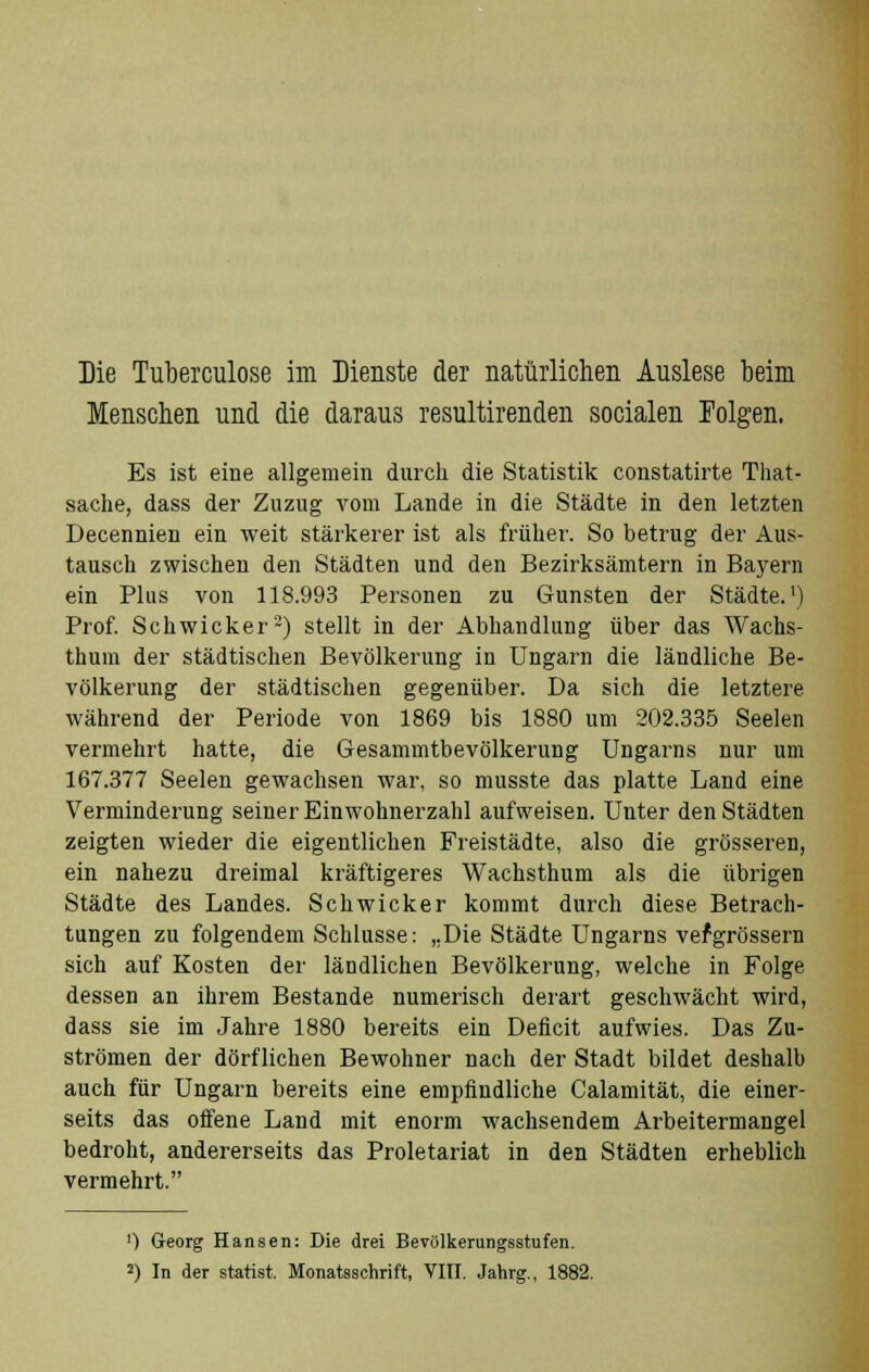 Die Tuberculose im Dienste der natürlichen Auslese beim Menschen und die daraus resultirenden socialen Folgen. Es ist eine allgemein durch die Statistik constatirte That- sache, dass der Zuzug vom Lande in die Städte in den letzten Decennien ein weit stärkerer ist als früher. So betrug der Aus- tausch zwischen den Städten und den Bezirksämtern in Bayern ein Plus von 118.993 Personen zu Gunsten der Städte.1) Prof. Schwicker2) stellt in der Abhandlung über das Wachs- thum der städtischen Bevölkerung in Ungarn die ländliche Be- völkerung der städtischen gegenüber. Da sich die letztere während der Periode von 1869 bis 1880 um 202.335 Seelen vermehrt hatte, die Gesammtbevölkerung Ungarns nur um 167.377 Seelen gewachsen war, so musste das platte Land eine Verminderung seiner Einwohnerzahl aufweisen. Unter den Städten zeigten wieder die eigentlichen Freistädte, also die grösseren, ein nahezu dreimal kräftigeres Wachsthum als die übrigen Städte des Landes. Schwicker kommt durch diese Betrach- tungen zu folgendem Schlüsse: „Die Städte Ungarns vefgrössern sich auf Kosten der ländlichen Bevölkerung, welche in Folge dessen an ihrem Bestände numerisch derart geschwächt wird, dass sie im Jahre 1880 bereits ein Deficit aufwies. Das Zu- strömen der dörflichen Bewohner nach der Stadt bildet deshalb auch für Ungarn bereits eine empfindliche Calamität, die einer- seits das offene Land mit enorm wachsendem Arbeitermangel bedroht, andererseits das Proletariat in den Städten erheblich vermehrt. ') Georg Hansen: Die drei Bevölkerungsstufen. J) In der statist. Monatsschrift, VIII. Jahrg., 1882.