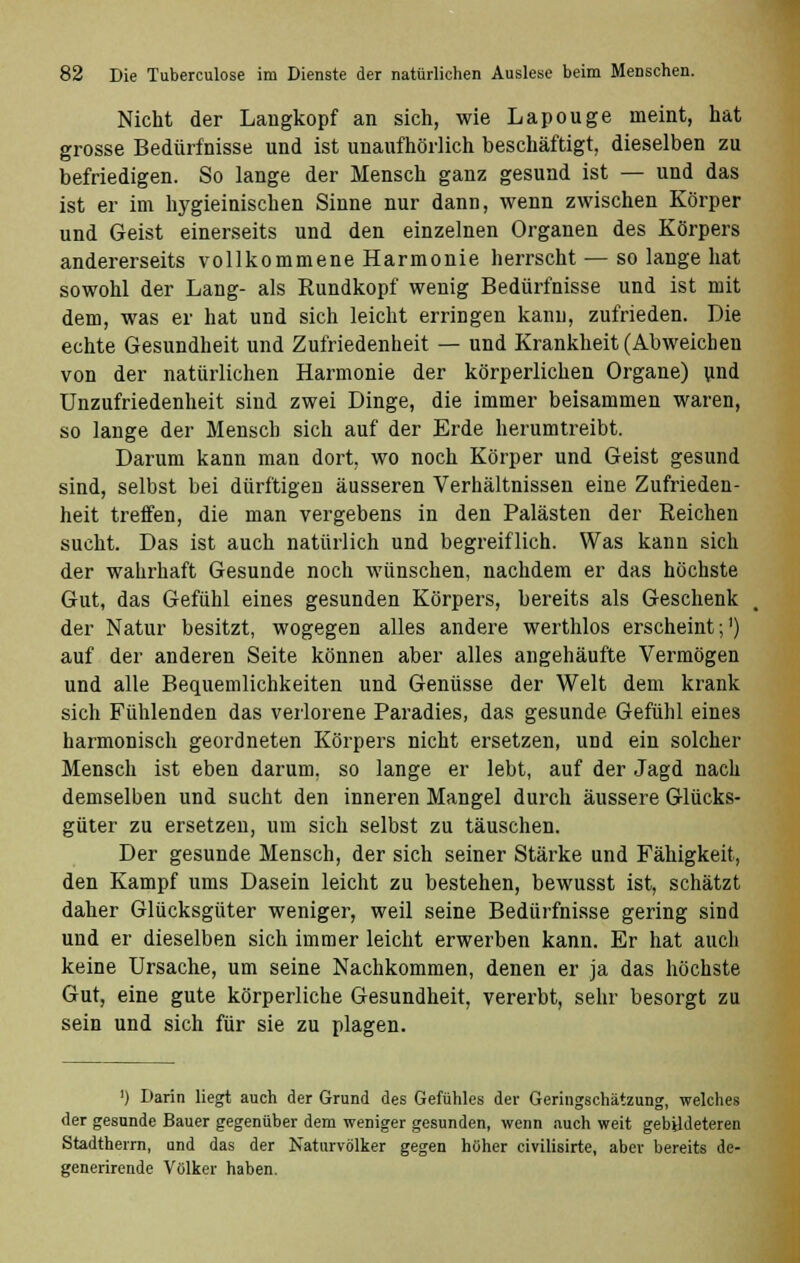 Nicht der Langkopf an sich, wie Lapouge nieint, hat grosse Bedürfnisse und ist unaufhörlich beschäftigt, dieselben zu befriedigen. So lange der Mensch ganz gesund ist — und das ist er im hygieinischen Sinne nur dann, wenn zwischen Körper und Geist einerseits und den einzelnen Organen des Körpers andererseits vollkommene Harmonie herrscht — so lange hat sowohl der Lang- als Rundkopf wenig Bedürfnisse und ist mit dem, was er hat und sich leicht erringen kann, zufrieden. Die echte Gesundheit und Zufriedenheit — und Krankheit (Abweichen von der natürlichen Harmonie der körperlichen Organe) und Unzufriedenheit sind zwei Dinge, die immer beisammen waren, so lange der Mensch sich auf der Erde herumtreibt. Darum kann man dort, wo noch Körper und Geist gesund sind, selbst bei dürftigen äusseren Verhältnissen eine Zufrieden- heit treffen, die man vergebens in den Palästen der Reichen sucht. Das ist auch natürlich und begreiflich. Was kann sich der wahrhaft Gesunde noch wünschen, nachdem er das höchste Gut, das Gefühl eines gesunden Körpers, bereits als Geschenk der Natur besitzt, wogegen alles andere werthlos erscheint;1) auf der anderen Seite können aber alles angehäufte Vermögen und alle Bequemlichkeiten und Genüsse der Welt dem krank sich Fühlenden das verlorene Paradies, das gesunde Gefühl eines harmonisch geordneten Körpers nicht ersetzen, UDd ein solcher Mensch ist eben darum, so lange er lebt, auf der Jagd nach demselben und sucht den inneren Mangel durch äussere Glücks- güter zu ersetzen, um sich selbst zu täuschen. Der gesunde Mensch, der sich seiner Stärke und Fähigkeit, den Kampf ums Dasein leicht zu bestehen, bewusst ist, schätzt daher Glücksgüter weniger, weil seine Bedürfnisse gering sind und er dieselben sich immer leicht erwerben kann. Er hat auch keine Ursache, um seine Nachkommen, denen er ja das höchste Gut, eine gute körperliche Gesundheit, vererbt, sehr besorgt zu sein und sich für sie zu plagen. ') Darin liegt auch der Grund des Gefühles der Geringschätzung, welches der gesunde Bauer gegenüber dem weniger gesunden, wenn auch weit gebildeteren Stadtherrn, und das der Naturvölker gegen höher civilisirte, aber bereits de- generirende Völker haben.