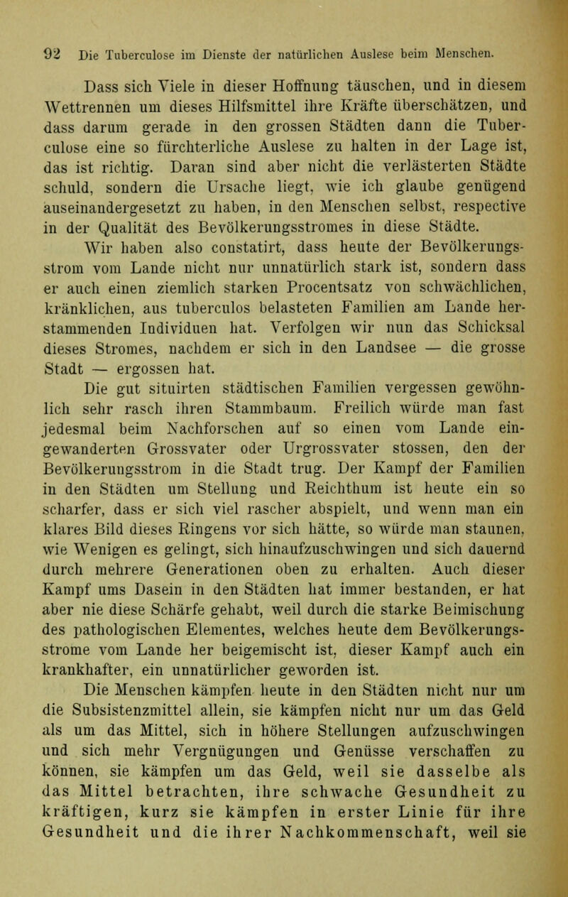 Dass sich Viele in dieser Hoffnung täuschen, und in diesem Wettrennen um dieses Hilfsmittel ihre Kräfte überschätzen, und dass darum gerade in den grossen Städten dann die Tuber- culose eine so fürchterliche Auslese zu halten in der Lage ist, das ist richtig. Daran sind aber nicht die verlästerten Städte schuld, sondern die Ursache liegt, wie ich glaube genügend auseinandergesetzt zu haben, in den Menschen selbst, respective in der Qualität des Bevölkerungsstromes in diese Städte. Wir haben also constatirt, dass heute der Bevölkerungs- strom vom Lande nicht nur unnatürlich stark ist, sondern dass er auch einen ziemlich starken Procentsatz von schwächlichen, kränklichen, aus tuberculos belasteten Familien am Lande her- stammenden Individuen hat. Verfolgen wir nun das Schicksal dieses Stromes, nachdem er sich in den Landsee — die grosse Stadt — ergossen hat. Die gut situirten städtischen Familien vergessen gewöhn- lich sehr rasch ihren Stammbaum. Freilich würde man fast jedesmal beim Nachforschen auf so einen vom Lande ein- gewanderten Grossvater oder Urgrossvater stossen, den der Bevölkerungsstrom in die Stadt trug. Der Kampf der Familien in den Städten um Stellung und Reichthum ist heute ein so scharfer, dass er sich viel rascher abspielt, und wenn man ein klares Bild dieses Bingens vor sich hätte, so würde man staunen, wie Wenigen es gelingt, sich hinaufzuschwingen und sich dauernd durch mehrere Generationen oben zu erhalten. Auch dieser Kampf ums Dasein in den Städten hat immer bestanden, er hat aber nie diese Schärfe gehabt, weil durch die starke Beimischung des pathologischen Elementes, welches heute dem Bevölkerungs- strome vom Lande her beigemischt ist, dieser Kampf auch ein krankhafter, ein unnatürlicher geworden ist. Die Menschen kämpfen heute in den Städten nicht nur um die Subsistenzmittel allein, sie kämpfen nicht nur um das Geld als um das Mittel, sich in höhere Stellungen aufzuschwingen und sich mehr Vergnügungen und Genüsse verschaffen zu können, sie kämpfen um das Geld, weil sie dasselbe als das Mittel betrachten, ihre schwache Gesundheit zu kräftigen, kurz sie kämpfen in erster Linie für ihre Gesundheit und die ihrer Nachkommenschaft, weil sie