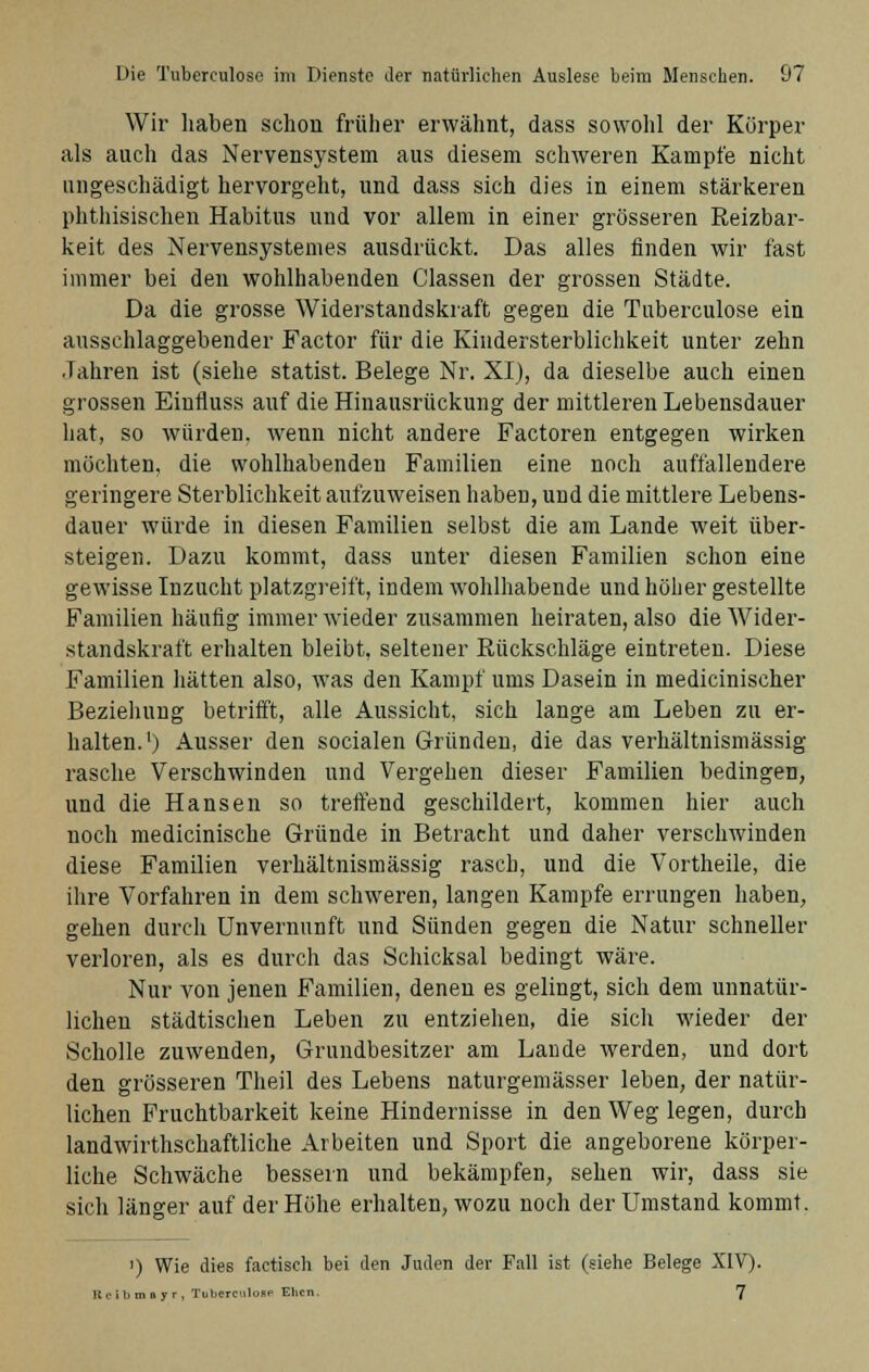 Wir haben schon früher erwähnt, dass sowohl der Körper als auch das Nervensystem aus diesem schweren Kampfe nicht ungeschädigt hervorgeht, und dass sich dies in einem stärkeren phthisischen Habitus und vor allem in einer grösseren Reizbar- keit des Nervensystemes ausdrückt. Das alles finden wir fast immer bei den wohlhabenden Classen der grossen Städte. Da die grosse Widerstandskraft gegen die Tuberculose ein ausschlaggebender Factor für die Kindersterblichkeit unter zehn Jahren ist (siehe statist. Belege Nr. XI), da dieselbe auch einen grossen Einfluss auf die Hinausrückung der mittleren Lebensdauer hat, so würden, wenn nicht andere Factoren entgegen wirken möchten, die wohlhabenden Familien eine noch auffallendere geringere Sterblichkeit aufzuweisen haben, und die mittlere Lebens- dauer würde in diesen Familien selbst die am Lande weit über- steigen. Dazu kommt, dass unter diesen Familien schon eine gewisse Inzucht platzgreift, indem wohlhabende und höher gestellte Familien häufig immer wieder zusammen heiraten, also die Wider- standskraft erhalten bleibt, seltener Rückschläge eintreten. Diese Familien hätten also, was den Kampf ums Dasein in medicinischer Beziehung betrifft, alle Aussicht, sich lange am Leben zu er- halten.1) Ausser den socialen Gründen, die das verhältnismässig rasche Verschwinden und Vergehen dieser Familien bedingen, und die Hansen so treffend geschildert, kommen hier auch noch medicinische Gründe in Betracht und daher verschwinden diese Familien verhältnismässig rasch, und die Vortheile, die ihre Vorfahren in dem schweren, langen Kampfe errungen haben, gehen durch Unvernunft und Sünden gegen die Natur schneller verloren, als es durch das Schicksal bedingt wäre. Nur von jenen Familien, denen es gelingt, sich dem unnatür- lichen städtischen Leben zu entziehen, die sich wieder der Scholle zuwenden, Grundbesitzer am Lande werden, und dort den grösseren Theil des Lebens naturgemässer leben, der natür- lichen Fruchtbarkeit keine Hindernisse in den Weg legen, durch landwirtschaftliche Arbeiten und Sport die angeborene körper- liche Schwäche bessern und bekämpfen, sehen wir, dass sie sich länger auf der Höhe erhalten, wozu noch der Umstand kommt. >) Wie dies factisch bei den Juden der Fall ist (siehe Belege XIV). Reibmayr, Tui.crculose Ehen. 7