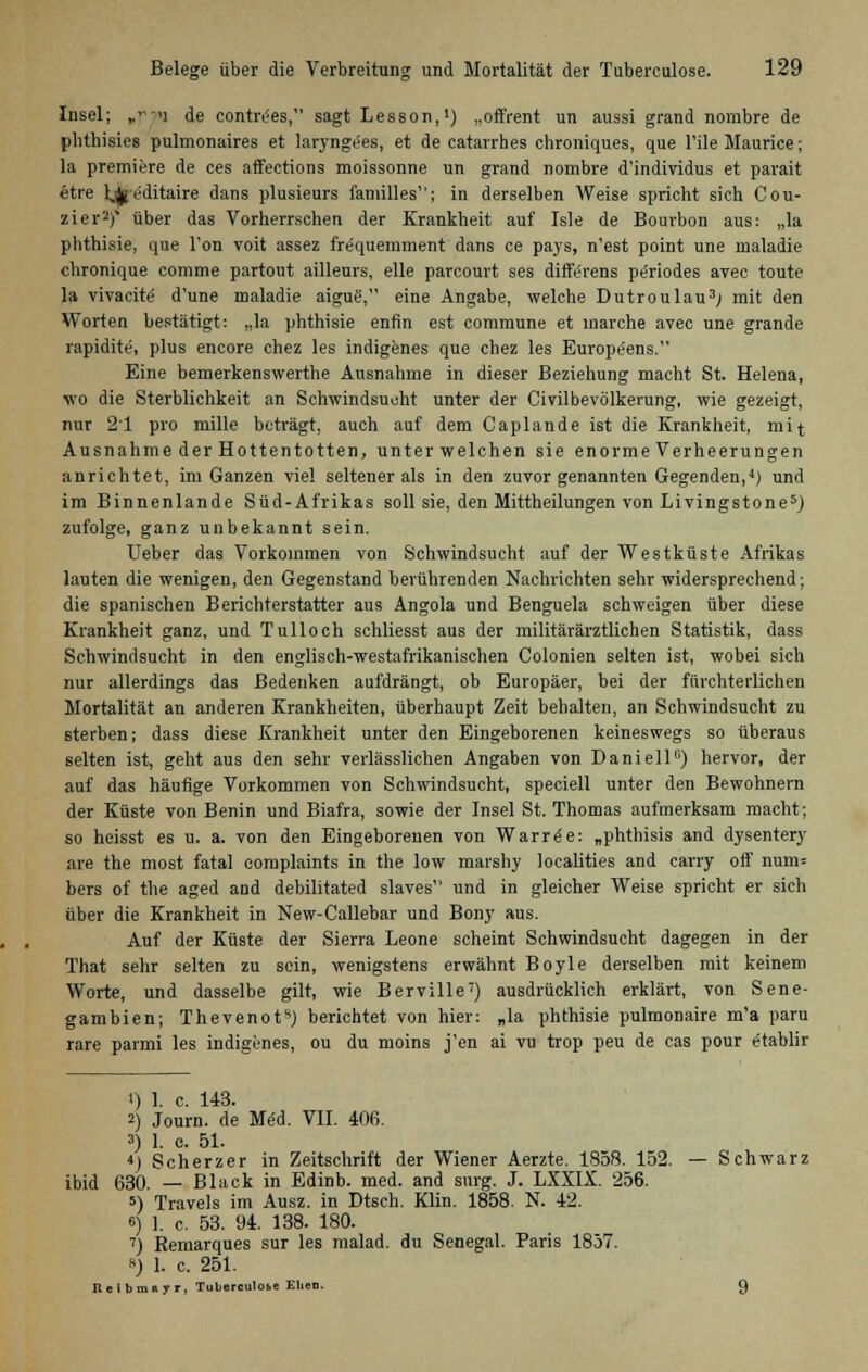 Insel; „t>w de contre'es, sagt Lesson,1) „offrent un aussi grand norabre de phthisies pulmonaires et laryngees, et de catarrhes chroniques, que l'ile Maurice; la premiere de ces affections moissonne un grand nombre d'individus et parait etre lifeditaire dans plusieurs familles; in derselben Weise spricht sich Cou- zier2)* über das Vorherrschen der Krankheit auf Isle de Bourbon aus: „la phthisie, que Ton voit assez fre'quemment dans ce pays, n'est point une maladie chronique comme partout ailleurs, eile parcourt ses differens pe'riodes avec toute la vivacite d'une maladie aigue', eine Angabe, welche Dutroulau3; mit den Worten bestätigt: „la phthisie enfin est commune et marche avec une grande rapidite, plus encore chez les indigenes que chez les Europeens. Eine bemerkenswerthe Ausnahme in dieser Beziehung macht St. Helena, wo die Sterblichkeit an Schwindsucht unter der Civilbevölkerung, wie gezeigt, nur 21 pro mille beträgt, auch auf dem Caplande ist die Krankheit, mit Ausnahme der Hottentotten, unter welchen sie enorme Verheerungen anrichtet, im Ganzen viel seltener als in den zuvor genannten Gegenden,4) und im Binnenlande Süd-Afrikas soll sie, den Mittheilungen von Livingstone5) zufolge, ganz unbekannt sein. Ueber das Vorkommen von Schwindsucht auf der Westküste Afrikas lauten die wenigen, den Gegenstand berührenden Nachrichten sehr widersprechend; die spanischen Berichterstatter aus Angola und Benguela schweigen über diese Krankheit ganz, und Tulloch schliesst aus der militärärztlichen Statistik, dass Schwindsucht in den englisch-westafrikanischen Colonien selten ist, wobei sich nur allerdings das Bedenken aufdrängt, ob Europäer, bei der fürchterlichen Mortalität an anderen Krankheiten, überhaupt Zeit behalten, an Sehwindsucht zu sterben; dass diese Krankheit unter den Eingeborenen keineswegs so überaus selten ist, geht aus den sehr verlässlichen Angaben von Daniell6) hervor, der auf das häufige Vorkommen von Schwindsucht, speciell unter den Bewohnern der Küste von Benin und Biafra, sowie der Insel St. Thomas aufmerksam macht; so heisst es u. a. von den Eingeborenen von Warree: „phthisis and dysentery are the most fatal eomplaints in the low marshy localities and carry off num= bers of the aged and debilitated slaves'' und in gleicher Weise spricht er sich über die Krankheit in New-Callebar und Bony aus. Auf der Küste der Sierra Leone scheint Schwindsucht dagegen in der That sehr selten zu sein, wenigstens erwähnt Boyle derselben mit keinem Worte, und dasselbe gilt, wie Berville7) ausdrücklich erklärt, von Sene- gambien; ThevenofJ berichtet von hier: „la phthisie pulmonaire m'a paru rare parmi les indigenes, ou du moins j'en ai vu trop peu de cas pour e'tablir <) 1. c. 143. 2) Journ. de M<5d. VII. 406. 3) 1. e. 51. *) Scherzer in Zeitschrift der Wiener Aerzte. 1858. 152. — Schwarz ibid 630. — Black in Edinb. med. and surg. J. LXXIX. 256. 5) Travels im Ausz. in Dtsch. Klin. 1858. N. 42. 6) 1. c. 53. 94. 138. 180. 7) Remarques sur les malad, du Senegal. Paris 1837. *) 1. c. 251. Bei bmR yr, Tuberculo&e Ehen. 9