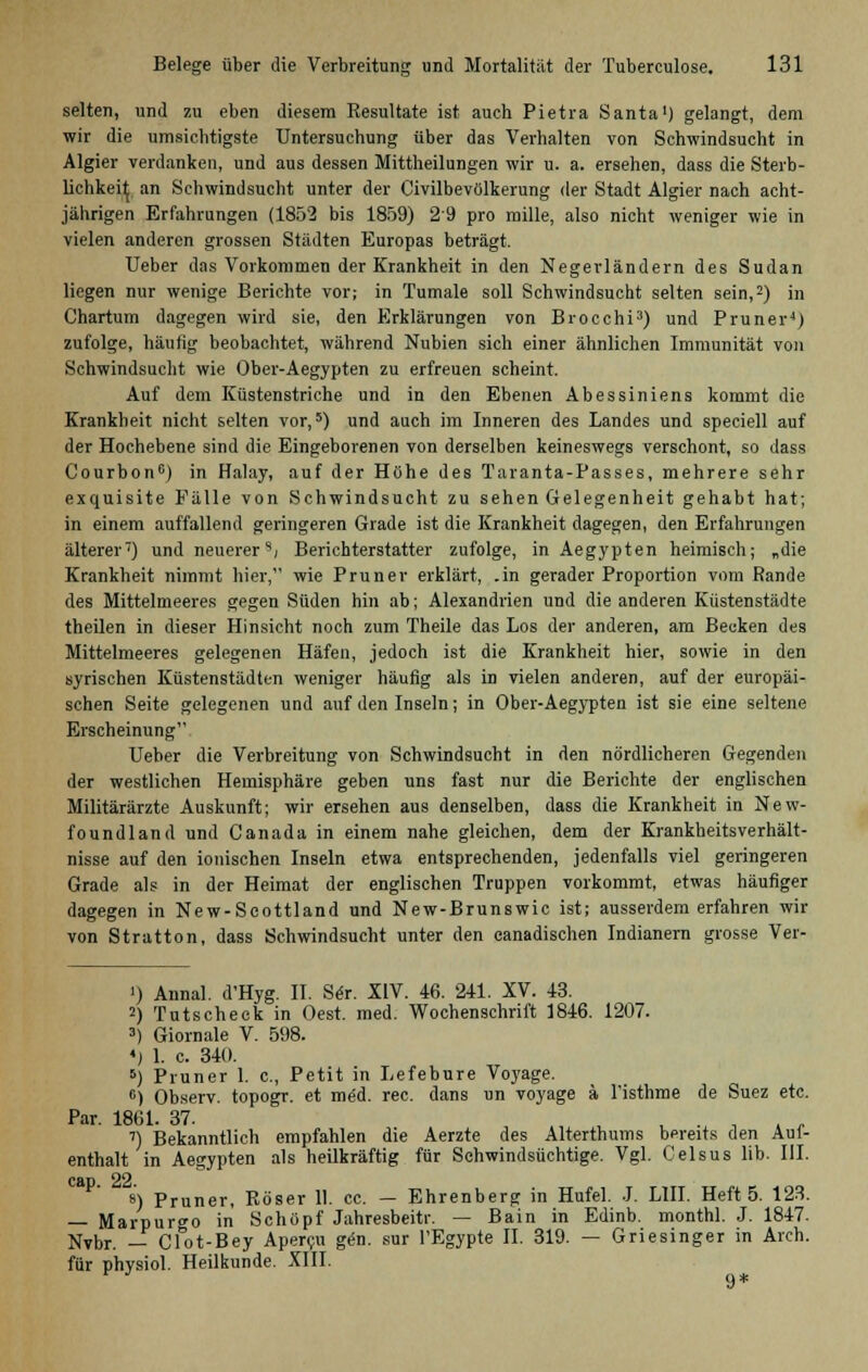 selten, und zu eben diesem Resultate ist auch Pietra Santa1) gelangt, dem wir die umsichtigste Untersuchung über das Verhalten von Schwindsucht in Algier verdanken, und aus dessen Mittheilungen wir u. a. ersehen, dass die Sterb- lichkeit an Schwindsucht unter der Civilbevölkerung der Stadt Algier nach acht- jährigen Erfahrungen (1852 bis 1859) 29 pro mille, also nicht weniger wie in vielen anderen grossen Städten Europas beträgt. Ueber das Vorkommen der Krankheit in den Negerländern des Sudan liegen nur wenige Berichte vor; in Tumale soll Schwindsucht selten sein,2) in Chartum dagegen wird sie, den Erklärungen von Brocchi3) und Pruner4) zufolge, häutig beobachtet, während Nubien sich einer ähnlichen Immunität von Schwindsucht wie Ober-Aegypten zu erfreuen scheint. Auf dem Küstenstriche und in den Ebenen Abessiniens kommt die Krankheit nicht selten vor,5) und auch im Inneren des Landes und speciell auf der Hochebene sind die Eingeborenen von derselben keineswegs verschont, so dass Courbon0) in Halay, auf der Höhe des Taranta-Passes, mehrere sehr exquisite Fälle von Schwindsucht zu sehen Gelegenheit gehabt hat; in einem auffallend geringeren Grade ist die Krankheit dagegen, den Erfahrungen älterer7) und neuerer s, Berichterstatter zufolge, in Aegypten heimisch; „die Krankheit nimmt hier, wie Pruner erklärt, .in gerader Proportion vom Rande des Mittelmeeres gegen Süden hin ab; Alexandrien und die anderen Küstenstädte theilen in dieser Hinsicht noch zum Theile das Los der anderen, am Becken des Mittelmeeres gelegenen Häfen, jedoch ist die Krankheit hier, sowie in den syrischen Küstenstädten weniger häufig als in vielen anderen, auf der europäi- schen Seite gelegenen und auf den Inseln; in Ober-Aegypten ist sie eine seltene Erscheinung Ueber die Verbreitung von Schwindsucht in den nördlicheren Gegenden der westlichen Hemisphäre geben uns fast nur die Berichte der englischen Militärärzte Auskunft; wir ersehen aus denselben, dass die Krankheit in New- foundland und Canada in einem nahe gleichen, dem der Krankheitsverhält- nisse auf den ionischen Inseln etwa entsprechenden, jedenfalls viel geringeren Grade als in der Heimat der englischen Truppen vorkommt, etwas häufiger dagegen in New-Seottland und New-Brunswic ist; ausserdem erfahren wir von Stratton, dass Schwindsucht unter den eanadischen Indianern grosse Ver- i) Annal. d'Hyg. II. Ser. XIV. 46. 241. XV. 43. 2) Tutscheck in Oest. med. Wochenschrift 1846. 1207. 3) Giornale V. 598. «) 1. c. 340. 5) Pruner 1. c, Petit in Lefebure Voyage. c) Observ. topogr. et med. rec. dans un voyage ä l'isthme de Suez etc. Par. 1861. 37. , . , . _ ') Bekanntlich empfahlen die Aerzte des Alterthums bereits den Auf- enthalt in Aegypten als heilkräftig für Sehwindsüchtige. Vgl. Celsus lib. III. cap 22 8) Pruner, Röser 11. cc. — Ehrenberg in Hufel. J. LIII. Heft 5. 123. — Marpur^o in Schupf Jahresbeitr. — Bain in Edinb. monthl. J. 1847. Nvbr. — Clot-Bey Apercu gern sur l'Egypte II. 319. — Griesinger in Arch. für physiol. Heilkunde. XIII. 9*