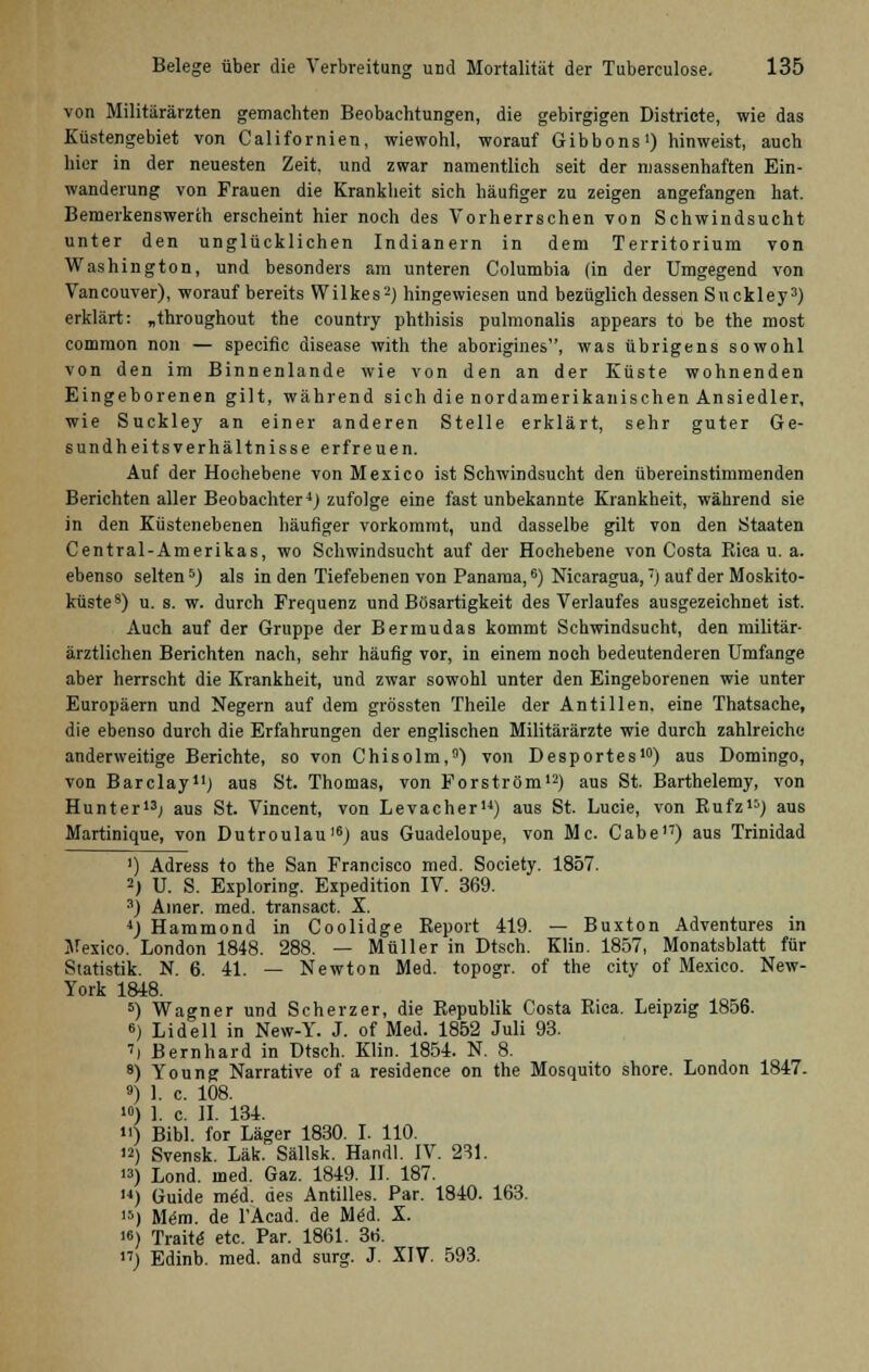 von Militärärzten gemachten Beobachtungen, die gebirgigen Districte, wie das Küstengebiet von Californien, wiewohl, worauf Gibbons1) hinweist, auch hier in der neuesten Zeit, und zwar namentlich seit der massenhaften Ein- wanderung von Frauen die Krankheit sich häufiger zu zeigen angefangen hat. Bemerkenswert!! erscheint hier noch des Vorherrschen von Schwindsucht unter den unglücklichen Indianern in dem Territorium von Washington, und besonders am unteren Columbia (in der Umgegend von Vancouver), worauf bereits Wilkes2) hingewiesen und bezüglich dessen Suckley3) erklärt: „throughout the country phthisis pulmonalis appears to be the most common non — specific disease with the aborigines, was übrigens sowohl von den im Binnenlande wie von den an der Küste wohnenden Eingeborenen gilt, während sich die nordamerikanischen Ansiedler, wie Suckley an einer anderen Stelle erklärt, sehr guter Ge- sundheitsverhältnisse erfreuen. Auf der Hochebene von Mexico ist Schwindsucht den übereinstimmenden Berichten aller Beobachter4) zufolge eine fast unbekannte Krankheit, während sie in den Küstenebenen häufiger vorkommt, und dasselbe gilt von den Staaten Central-Amerikas, wo Schwindsucht auf der Hochebene von Costa Rica u. a. ebenso selten5) als in den Tiefebenen von Panama,6) Nicaragua,'•) auf der Moskito- küste8) u. s. w. durch Frequenz und Bösartigkeit des Verlaufes ausgezeichnet ist. Auch auf der Gruppe der Bermudas kommt Schwindsucht, den militär- ärztlichen Berichten nach, sehr häufig vor, in einem noch bedeutenderen Umfange aber herrscht die Krankheit, und zwar sowohl unter den Eingeborenen wie unter Europäern und Negern auf dem grössten Theile der Antillen, eine Thatsache, die ebenso durch die Erfahrungen der englischen Militärärzte wie durch zahlreiche anderweitige Berichte, so von Chisolm,9) von Desportes10) aus Domingo, von Barclay11) aus St. Thomas, von Forström12) aus St. Barthelemy, von Hunt er13; aus St. Vincent, von Levacher14) aus St. Lucie, von Rufz15) aus Martinique, von Dutroulau16) aus Guadeloupe, von Mc. Cabe17) aus Trinidad ') Adress to the San Francisco med. Society. 1857. 2) U. S. Exploring. Expedition IV. 369. 3) Ainer. med. transact. X. 4) Hammond in Coolidge Report 419. — Buxton Adventures in Mexico. London 1848. 288. — Müller in Dtsch. Klin. 1857, Monatsblatt für Statistik. N. 6. 41. — Newton Med. topogr. of the city of Mexico. New- York 1848. 5) Wagner und Scherzer, die Republik Costa Rica. Leipzig 1856. 6) Lid eil in New-Y. J. of Med. 1852 Juli 93. ') Bernhard in Dtsch. Klin. 1854. N. 8. 8) Young Narrative of a residence on the Mosquito shore. London 1847. ») 1. c. 108. >») 1. c. II. 134. n) Bibl. for Läger 1830. I. 110. >2) Svensk. Läk. Sällsk. Handl. IV. 231. ) Lond. med. Gaz. 1849. II. 187. H) Guide med. des Antilles. Par. 1840. 163. >) Mem. de l'Acad. de Med. X. >6) Traite etc. Par. 1861. 36. ) Edinb. med. and surg. J. XIV. 593.