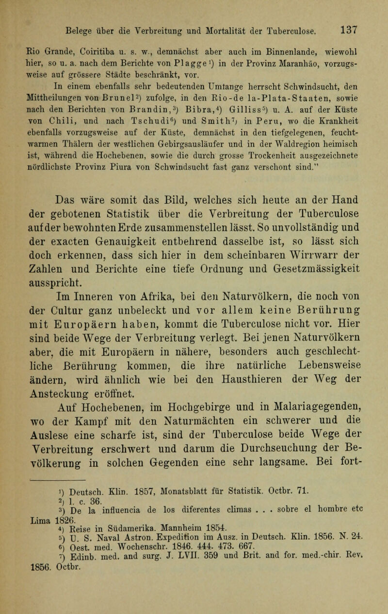 Rio Grande, Coiritiba u. s. w., demnächst aber auch im Binnenlande, wiewohl hier, so u. a. nach dem Berichte von Plagge ') in der Provinz Maranhäo, vorzugs- weise auf grössere Städte beschränkt, vor. In einem ebenfalls sehr bedeutenden Umtange herrscht Schwindsucht, den Mittheilungen von Brunei2) zufolge, in den Rio-de la-Plata-Staaten, sowie nach den Berichten von Brandin,3) Bibra,4) Gilliss5) u. A. auf der Küste von Chili, und nach Tschudi6) und Smith7; in Peru, wo die Krankheit ebenfalls vorzugsweise auf der Küste, demnächst in den tiefgelegenen, feucht- warmen Thälern der westlichen Gebirgsausläufer und in der Waldregion heimisch ist, während die Hochebenen, sowie die durch grosse Trockenheit ausgezeichnete nördlichste Provinz Piura von Schwindsucht fast ganz verschont sind. Das wäre somit das Bild, welches sich heute an der Hand der gebotenen Statistik über die Verbreitung der Tuberculose auf der bewohnten Erde zusammenstellen lässt. So unvollständig und der exacten Genauigkeit entbehrend dasselbe ist, so lässt sich doch erkennen, dass sich hier in dem scheinbaren Wirrwarr der Zahlen und Berichte eine tiefe Ordnung und Gesetzmässigkeit ausspricht. Im Inneren von Afrika, bei den Naturvölkern, die noch von der Cultur ganz unbeleckt und vor allem keine Berührung mit Europäern haben, kommt die Tuberculose nicht vor. Hier sind beide Wege der Verbreitung verlegt, Bei jenen Naturvölkern aber, die mit Europäern in nähere, besonders auch geschlecht- liche Berührung kommen, die ihre natürliche Lebensweise ändern, wird ähnlich wie bei den Hausthieren der Weg der Ansteckung eröffnet. Auf Hochebenen, im Hochgebirge und in Malariagegenden, wo der Kampf mit den Naturmächten ein schwerer und die Auslese eine scharfe ist, sind der Tuberculose beide Wege der Verbreitung erschwert und darum die Durchseuchung der Be- völkerung in solchen Gegenden eine sehr langsame. Bei fort- i) Deutsch. Klin. 1857, Monatsblatt für Statistik. Octbr. 71. 5) 1. c. 36. 3) De la influencia de los diferentes climas . . . sobre el hombre etc Lima 1826. 4) Reise in Südamerika. Mannheim 1854. s) ü S. Naval Astron. Expedition im Ausz. in Deutsch. Klin. 1856. N. 24. 6) Oest. med. Wochenschr. 1846. 444. 473. 667. 7) Edinb. med. and surg. J. LVII. 359 und Brit. and for. med.-chir. Rev. 1856. Octbr.