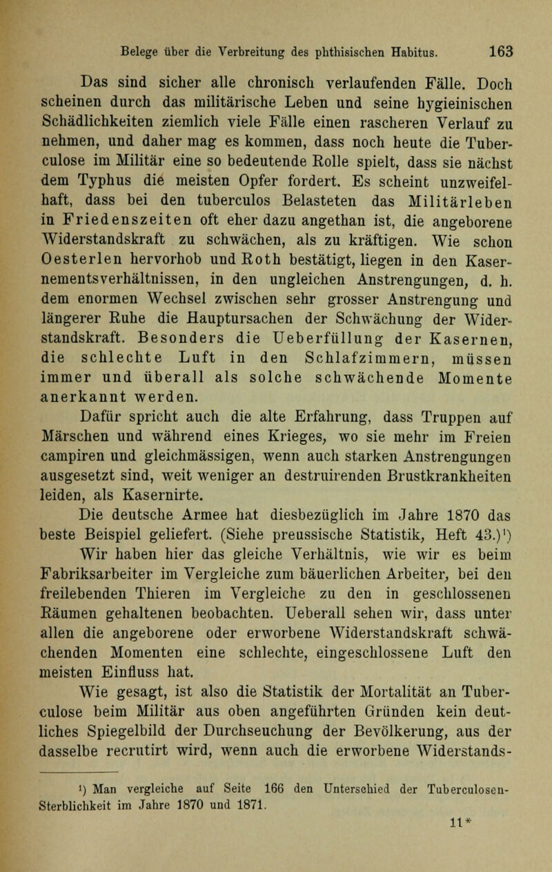 Das sind sicher alle chronisch verlaufenden Fälle. Doch scheinen durch das militärische Leben und seine hygieinischen Schädlichkeiten ziemlich viele Fälle einen rascheren Verlauf zu nehmen, und daher mag es kommen, dass noch heute die Tuber- culose im Militär eine so bedeutende Rolle spielt, dass sie nächst dem Typhus die meisten Opfer fordert. Es scheint unzweifel- haft, dass bei den tuberculos Belasteten das Militärleben in Friedenszeiten oft eher dazu angethan ist, die angeborene Widerstandskraft zu schwächen, als zu kräftigen. Wie schon Oesterlen hervorhob und Roth bestätigt, liegen in den Kaser- nementsverhältnissen, in den ungleichen Anstrengungen, d. h. dem enormen Wechsel zwischen sehr grosser Anstrengung und längerer Ruhe die Hauptursachen der Schwächung der Wider- standskraft. Besonders die Ueberfüllung der Kasernen, die schlechte Luft in den Schlafzimmern, müssen immer und überall als solche schwächende Momente anerkannt werden. Dafür spricht auch die alte Erfahrung, dass Truppen auf Märschen und während eines Krieges, wo sie mehr im Freien campiren und gleichmässigen, wenn auch starken Anstrengungen ausgesetzt sind, weit weniger an destruirenden Brustkrankheiten leiden, als Kasernirte. Die deutsche Armee hat diesbezüglich im Jahre 1870 das beste Beispiel geliefert. (Siehe preussische Statistik, Heft 43.)') Wir haben hier das gleiche Verhältnis, wie wir es beim Fabriksarbeiter im Vergleiche zum bäuerlichen Arbeiter, bei den freilebenden Thieren im Vergleiche zu den in geschlossenen Räumen gehaltenen beobachten. Ueberall sehen wir, dass unter allen die angeborene oder erworbene Widerstandskraft schwä- chenden Momenten eine schlechte, eingeschlossene Luft den meisten Einfluss hat. Wie gesagt, ist also die Statistik der Mortalität an Tuber- culose beim Militär aus oben angeführten Gründen kein deut- liches Spiegelbild der Durchseuchung der Bevölkerung, aus der dasselbe recrutirt wird, wenn auch die erworbene Widerstands- ') Man vergleiche auf Seite 166 den Unterschied der Tuberculosen- Sterblichkeit im Jahre 1870 und 1871. 11*