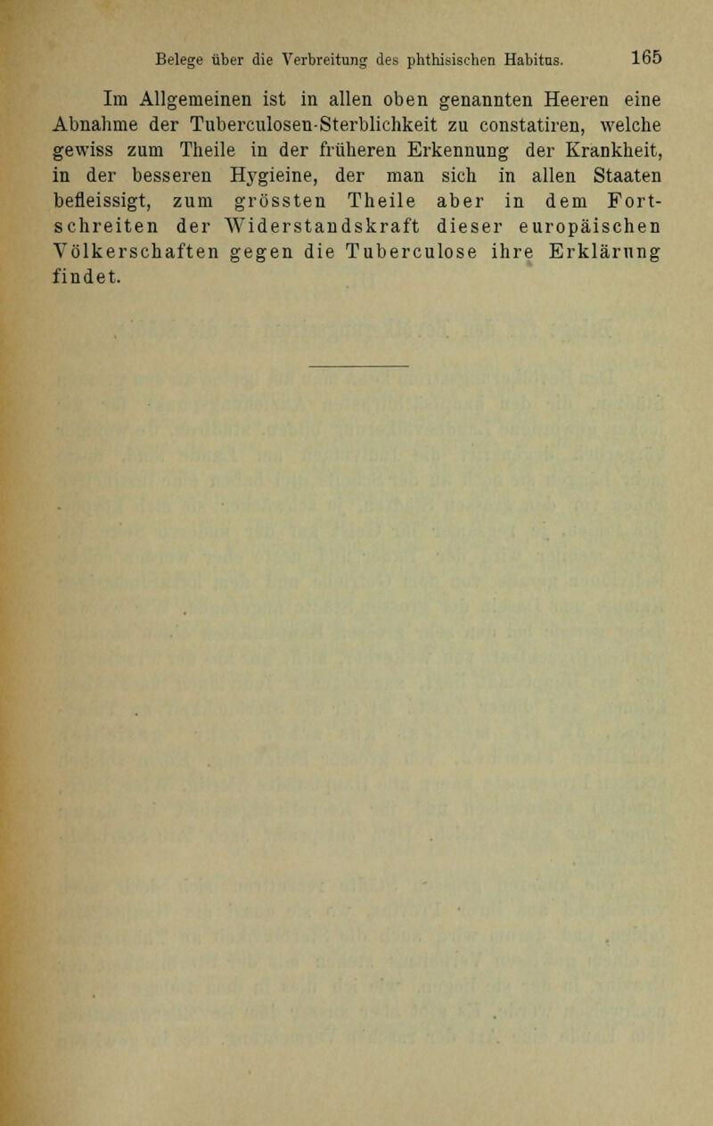 Im Allgemeinen ist in allen oben genannten Heeren eine Abnahme der Tuberculosen-Sterblichkeit zu constatiren, welche gewiss zum Theile in der früheren Erkennung der Krankheit, in der besseren Hygieine, der man sich in allen Staaten befleissigt, zum grössten Theile aber in dem Fort- schreiten der Widerstandskraft dieser europäischen Völkerschaften gegen die Tuberculose ihre Erklärung findet.