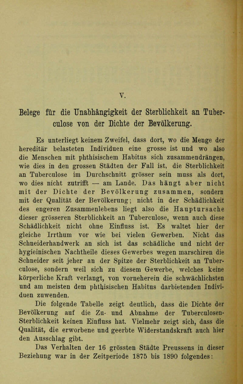 Belege für die Unabhängigkeit der Sterblichkeit an Tuber- culose von der Dichte der Bevölkerung. Es unterliegt keinem Zweifel, dass dort, wo die Menge der hereditär belasteten Individuen eine grosse ist und wo also die Menschen mit phthisischem Habitus sich zusammendrängen, wie dies in den grossen Städten der Fall ist, die Sterblichkeit an Tuberculose im Durchschnitt grösser sein muss als dort, wo dies nicht zutrifft — am Lande. Das hängt aber nicht mit der Dichte der Bevölkerung zusammen, sondern mit der Qualität der Bevölkerung; nicht in der Schädlichkeit des engeren Zusammenlebens liegt also die Hauptursache dieser grösseren Sterblichkeit an Tuberculose, wenn auch diese Schädlichkeit nicht ohne EinÜuss ist. Es waltet hier der gleiche Irrthum vor wie bei vielen Gewerben. Nicht das Schneiderhandwerk an sich ist das schädliche und nicht der hygieinischen Nachtheile dieses Gewerbes wegen marschiren die Schneider seit jeher an der Spitze der Sterblichkeit an Tuber- culose, sondern weil sich zu diesem Gewerbe, welches keine körperliche Kraft verlangt, von vorneherein die schwächlichsten und am meisten dem phthisischen Habitus darbietenden Indivi- duen zuwenden. Die folgende Tabelle zeigt deutlich, dass die Dichte der Bevölkerung auf die Zu- und Abnahme der Tuberculosen- Sterblichkeit keinen Einfluss hat. Vielmehr zeigt sich, dass die Qualität, die erworbene und geerbte Widerstandskraft auch hier den Ausschlag gibt. Das Verhalten der 16 grössten Städte Preussens in dieser Beziehung war in der Zeitperiode 1875 bis 1890 folgendes: