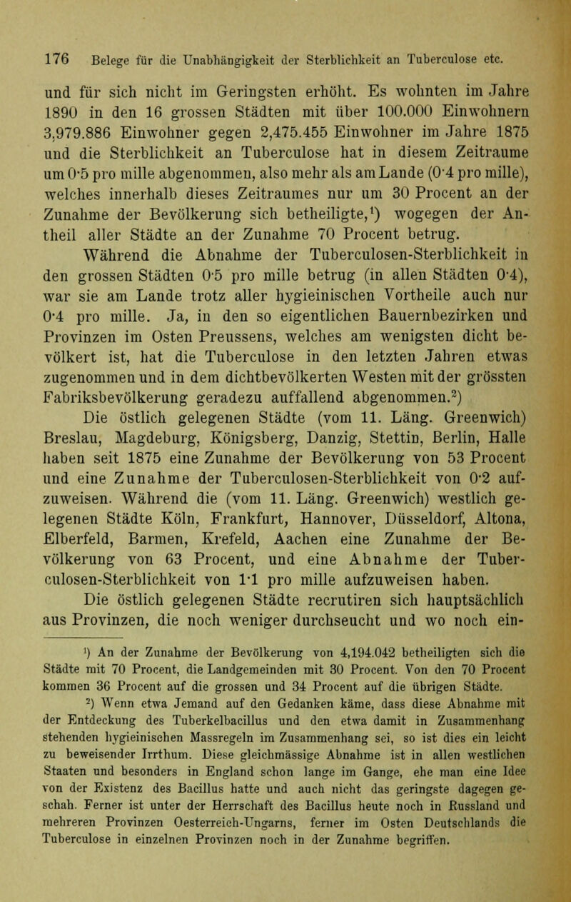 und für sich nicht im Geringsten erhöht. Es wohnten im Jahre 1890 in den 16 grossen Städten mit über 100.000 Einwohnern 3.979.886 Einwohner gegen 2,475.455 Einwohner im Jahre 1875 und die Sterblichkeit an Tuberculose hat in diesem Zeiträume um 0-5 pro mille abgenommen, also mehr als am Lande (0*4 pro mille), welches innerhalb dieses Zeitraumes nur um 30 Procent an der Zunahme der Bevölkerung sich betheiligte,1) wogegen der An- theil aller Städte an der Zunahme 70 Procent betrug. Während die Abnahme der Tuberculosen-Sterblichkeit in den grossen Städten 0-5 pro mille betrug (in allen Städten 0-4), war sie am Lande trotz aller hygieinischen Vortheile auch nur 0*4 pro mille. Ja, in den so eigentlichen Bauernbezirken und Provinzen im Osten Preussens, welches am wenigsten dicht be- völkert ist, hat die Tuberculose in den letzten Jahren etwas zugenommen und in dem dichtbevölkerten Westen mit der grössten Fabriksbevölkerung geradezu auffallend abgenommen.2) Die östlich gelegenen Städte (vom 11. Läng. Greenwich) Breslau, Magdeburg, Königsberg, Danzig, Stettin, Berlin, Halle haben seit 1875 eine Zunahme der Bevölkerung von 53 Procent und eine Zunahme der Tuberculosen-Sterblichkeit von 0'2 auf- zuweisen. Während die (vom 11. Läng. Greenwich) westlich ge- legenen Städte Köln, Frankfurt, Hannover, Düsseldorf, Altona, Elberfeld, Barmen, Krefeld, Aachen eine Zunahme der Be- völkerung von 63 Procent, und eine Abnahme der Tuber- culosen-Sterblichkeit von 1*1 pro mille aufzuweisen haben. Die östlich gelegenen Städte recrutiren sich hauptsächlich aus Provinzen, die noch weniger durchseucht und wo noch ein- ') An der Zunahme der Bevölkerung von 4,194.042 betheiligten sich die Städte mit 70 Procent, die Landgemeinden mit 30 Procent. Von den 70 Procent kommen 36 Procent auf die grossen und 34 Procent auf die übrigen Städte. 2) Wenn etwa Jemand auf den Gedanken käme, dass diese Abnahme mit der Entdeckung des Tuberkelbacillus und den etwa damit in Zusammenhang stehenden hygieinischen Massregeln im Zusammenhang sei, so ist dies ein leicht zu beweisender Irrthum. Diese gleichmässige Abnahme ist in allen westlichen Staaten und besonders in England schon lange im Gange, ehe man eine Idee von der Existenz des Bacillus hatte und auch nicht das geringste dagegen ge- schah. Ferner ist unter der Herrschaft des Bacillus heute noch in ßussland und mehreren Provinzen Oesterreieh-Ungarns, ferner im Osten Deutschlands die Tuberculose in einzelnen Provinzen noch in der Zunahme begriffen.