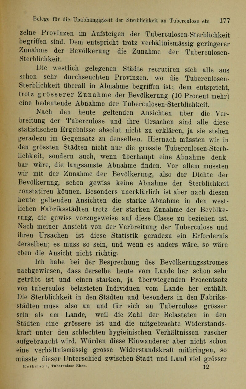 zelne Provinzen im Aufsteigen der Tuberculosen-Sterblichkeit begriffen sind. Dem entspricht trotz verhältnismässig geringerer Zunahme der Bevölkerung die Zunahme der Tuberculosen- Sterblichkeit. Die westlich gelegeneu Städte recrutiren sich alle aus schon sehr durchseuchten Provinzen, wo die Tuberculosen- Sterblichkeit überall in Abnahme begriffen ist; dem entspricht, trotz grösserer Zunahme der Bevölkerung (10 Procent mehr) eine bedeutende Abnahme der Tuberculosen-Sterblichkeit. Nach den heute geltenden Ansichten über die Ver- breitung der Tuberculose und ihre Ursachen sind alle diese statistischen Ergebnisse absolut nicht zu erklären, ja sie stehen geradezu im Gegensatz zu denselben. Hiernach müssten wir in den grössten Städten nicht nur die grösste Tuberculosen-Sterb- lichkeit, sondern auch, wenn überhaupt eine Abnahme denk- bar wäre, die langsamste Abnahme finden. Vor allem müssten wir mit der Zunahme der Bevölkerung, also der Dichte der Bevölkerung, schon gewiss keine Abnahme der Sterblichkeit constatiren können. Besonders unerklärlich ist aber nach diesen beute geltenden Ansichten die starke Abnahme in den west- lichen Fabriksstädten trotz der starken Zunahme der Bevölke- rung, die gewiss vorzugsweise auf diese Classe zu beziehen ist. Nach meiner Ansicht von der Verbreitung der Tuberculose und ihren Ursachen ist diese Statistik geradezu ein Erfordernis derselben; es muss so sein, und wenn es anders wäre, so wäre eben die Ansicht nicht richtig. Ich habe bei der Besprechung des Bevölkerungsstromes nachgewiesen, dass derselbe heute vom Lande her schon sehr getrübt ist und einen starken, ja überwiegenden Procentsatz von tuberculos belasteten Individuen vom Lande her enthält. Die Sterblichkeit in den Städten und besonders in den Fabriks- städten muss also an und für sich an Tuberculose grösser sein als am Lande, weil die Zahl der Belasteten in den Städten eine grössere ist und die mitgebrachte Widerstands- kraft unter den schlechten hygieinischen Verhältnissen rascher aufgebraucht wird. Würden diese Einwanderer aber nicht schon eine verhältnismässig grosse Widerstandskraft mitbringen, so müsste dieser Unterschied zwischen Stadt und Land viel grösser Itcibniayr, Tuberculose Khen. }2