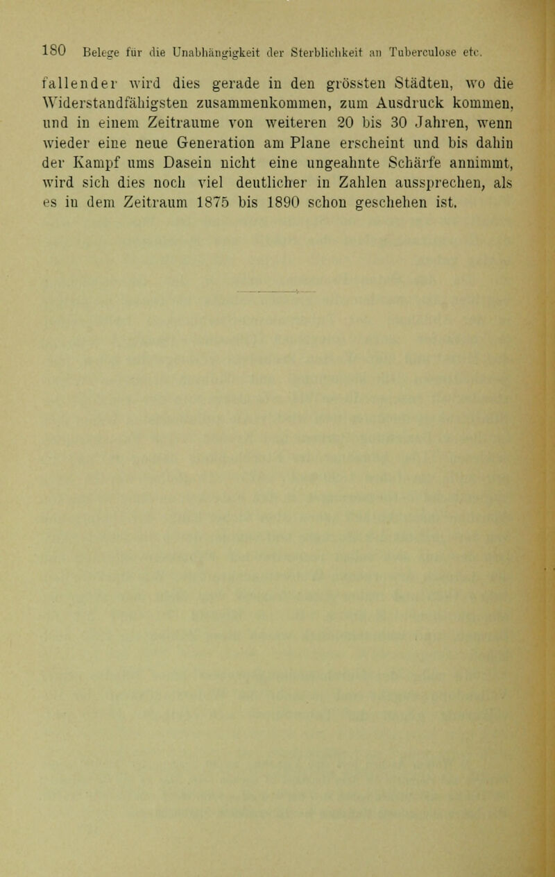 fallender wird dies gerade in den grössten Städten, wo die Widerstandfähigsten zusammenkommen, zum Ausdruck kommen, und in einem Zeiträume von weiteren 20 bis 30 Jahren, wenn wieder eine neue Generation am Plane erscheint und bis dahin der Kampf ums Dasein nicht eine ungeahnte Schärfe annimmt, wird sich dies noch viel deutlicher in Zahlen aussprechen, als es in dem Zeitraum 1875 bis 1890 schon geschehen ist.