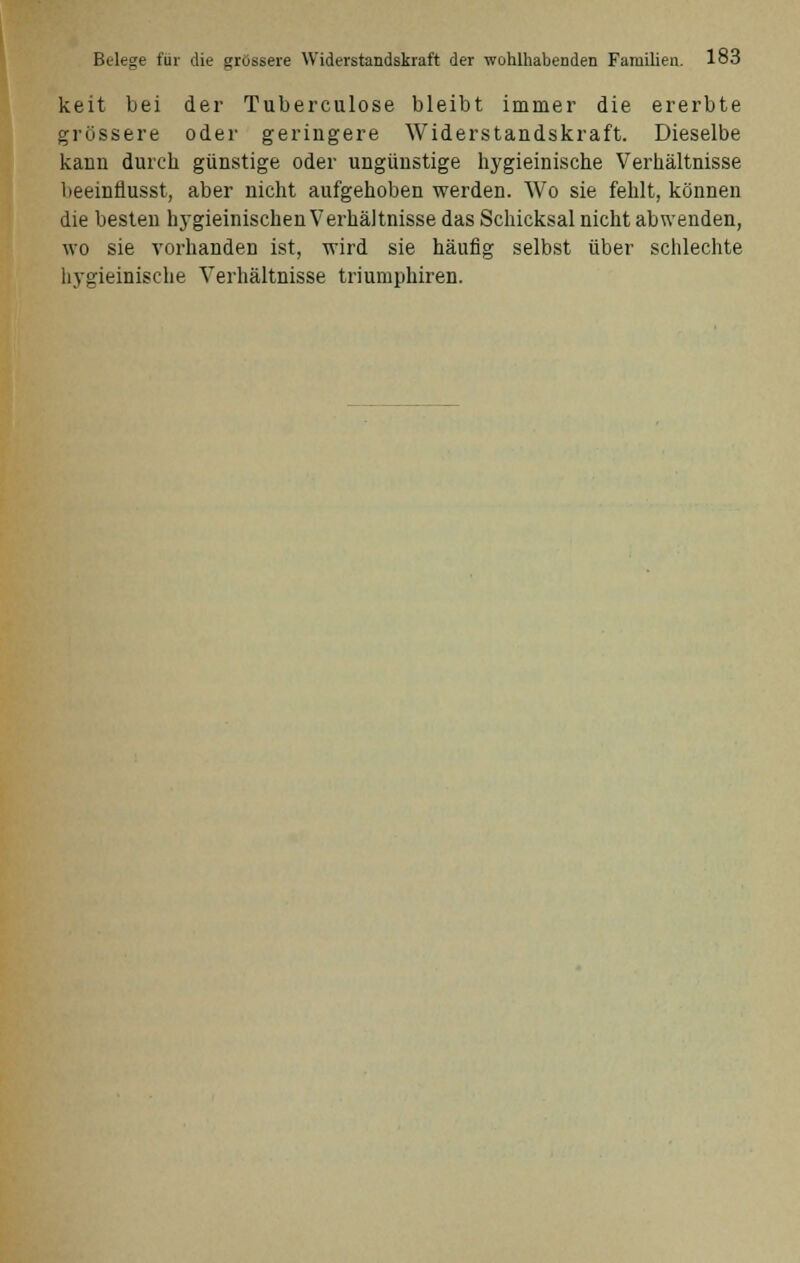 keit bei der Tuberculose bleibt immer die ererbte grössere oder geringere Widerstandskraft. Dieselbe kann durch günstige oder ungünstige hygieinische Verhältnisse beeinflusst, aber nicht aufgehoben werden. Wo sie fehlt, können die besten hygieinischen Verhältnisse das Schicksal nicht abwenden, wo sie vorhanden ist, wird sie häufig selbst über schlechte hygieinische Verhältnisse triumphiren.