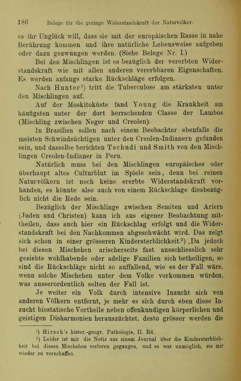 es ihr Unglück will, dass sie mit der europäischen Rasse in nahe Berührung kommen und ihre natürliche Lebensweise aufgeben oder dazu gezwungen werden. (Siehe Belege Nr. I.) Bei den Mischlingen ist es bezüglich der vererbten Wider- standskraft wie mit allen anderen vererbbaren Eigenschaften. Es werden anfangs starke Rückschläge erfolgen. Nach Hunter1) tritt die Tuberculose am stärksten unter den Mischlingen auf. Auf der Moskitoküste fand Young die Krankheit am häufigsten unter der dort herrschenden Classe der Lambos (Mischling zwischen Neger und Creolen). In Brasilien sollen nach einem Beobachter ebenfalls die meisten Schwindsüchtigen unter den Creolen-Indianern gefunden sein, und dasselbe berichten Tschndi und Smith von den Misch- lingen Creolen-Indianer in Peru. Natürlich muss bei den Mischlingen europäisches oder überhaupt altes Culturblut im Spiele sein, denn bei reinen Naturvölkern ist noch keine ererbte Widerstandskraft vor- handen, es könnte also auch von einem Rückschlage diesbezüg- lich nicht die Rede sein. Bezüglich der Mischlinge zwischen Semiten und Ariern (Juden und Christen) kann ich aus eigener Beobachtung mit- theilen, dass auch hier ein Rückschlag erfolgt und die Wider- standskraft bei den Nachkommen abgeschwächt wird. Das zeigt sich schon in einer grösseren Kindersterblichkeit.2) .Da jedoch bei diesen Mischehen arischerseits fast ausschliesslich sehr gesiebte wohlhabende oder adelige Familien sich betheiligen, so sind die Rückschläge nicht so auffallend, wie es der Fall wäre, wenn solche Mischehen unter dem Volke vorkommen würden, was ausserordentlich selten der Fall ist. Je weiter ein Volk durch intensive Inzucht sich von anderen Völkern entfernt, je mehr es sich durch eben diese In- zucht biostatische Vortheile neben offenkundigen körperlichen und geistigen Disharmonien herauszüchtet, desto grösser werden die ') Hirsch's histor.-geogr. Pathologie, IL Bd. 2) Leider ist mir die Notiz aus einem Journal über die Kindersterblich- keit bei diesen Mischehen verloren gegangen, und es war unmöglich, sie mir wieder zu verschaffen.