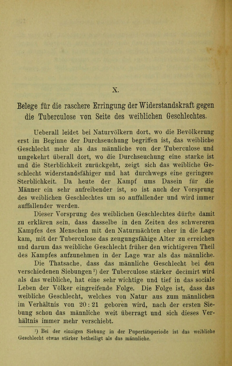 X. Belege für die raschere Erringimg der Widerstandskraft gegen die Tuberculose von Seite des weiblichen Geschlechtes. Ueberall leidet bei Naturvölkern dort, wo die Bevölkerung erst im Beginne der Durchseuchung begriffen ist, das weibliche Geschlecht mehr als das männliche von der Tuberculose und umgekehrt überall dort, wo die Durchseuchung eine starke ist und die Sterblichkeit zurückgeht, zeigt sich das weibliche Ge- schlecht widerstandsfähiger und hat durchwegs eine geringere Sterblichkeit. Da heute der Kampf ums Dasein für die Männer ein sehr aufreibender ist, so ist auch der Vorsprung des weiblichen Geschlechtes um so auffallender und wird immer auffallender werden. Dieser Vorsprung des weiblichen Geschlechtes dürfte damit zu erklären sein, dass dasselbe in den Zeiten des schwereren Kampfes des Menschen mit den Naturmächten eher in die Lage kam, mit der Tuberculose das zeugungsfähige Alter zu erreichen und darum das weibliche Geschlecht früher den wichtigeren Theil des Kampfes aufzunehmen in der Lage war als das männliche. Die Thatsache, dass das männliche Geschlecht bei den verschiedenen Siebungen') der Tuberculose stärker decimirt wird als das weibliche, hat eine sehr wichtige und tief in das sociale Leben der Völker eingreifende Folge. Die Folge ist, dass das weibliche Geschlecht, welches von Natur aus zum männlichen im Verhältnis von 20: 21 geboren wird, nach der ersten Sie- bung schon das männliche weit überragt und sich dieses Ver- hältnis immer mehr verschiebt. ') Bei der einzigen Siebung in der Pupertätsperiode ist das weibliche Geschlecht etwas stärker betheiligt als das männliche.