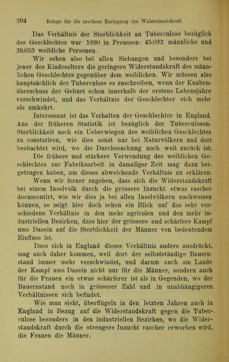 Das Verhältnis der Sterblichkeit an Tuberculose bezüglich des Geschlechtes war 1890 in Preussen: 45.033 männliche und 39.053 weibliche Personen. Wir sehen also bei allen Siebungen und besonders bei jener des Kindesalters die geringere Widerstandskraft des männ- lichen Geschlechtes gegenüber dem weiblichen. Wir müssen also hauptsächlich der Tuberculose es zuschreiben, wenn der Knaben- überschuss der Geburt schon innerhalb der erstens Lebensjahre verschwindet, und das Verhältnis der Geschlechter sich mehr als umkehrt. Interessant ist das Verhalten der Geschlechter in England. Aus der früheren Statistik ist bezüglich der Tuberculosen- Sterblichkeit noch ein Ueberwiegen des weiblichen Geschlechtes zu constatiren, wie dies sonst nur bei Naturvölkern und dort beobachtet wird, wo die Durchseuchung noch weit zurück ist. Die frühere und stärkere Verwendung des weiblichen Ge- schlechtes zur Fabriksarbeit in damaliger Zeit mag dazu bei- getragen haben, um dieses abweichende Verhältnis zu erklären. Wenn wir ferner zugeben, dass sich die Widerstandskraft bei einem Inselvolk durch die grössere Inzucht etwas rascher documentirt, wie wir dies ja bei allen Inselvölkern nachweisen können, so zeigt hier doch schon ein Blick auf das sehr ver- schiedene Verhältnis in den mehr agricolen und den mehr in- dustriellen Bezirken, dass hier der grössere und schärfere Kampf ums Dasein auf die Sterblichkeit der Männer von bedeutendem Einfluss ist. Dass sich in England dieses Verhältnis anders ausdrückt, mag auch daher kommen, weil dort der selbstständige Bauern- stand immer mehr verschwindet, und darum auch am Lande der Kampf ums Dasein nicht nur für die Männer, sondern auch für die Frauen ein etwas schärferer ist als in Gegenden, wo der Bauernstand noch in grösserer Zahl und in unabhängigeren Verhältnissen sich befindet. Wie man sieht, überflügeln in den letzten Jahren auch in England in Bezug auf die Widerstandskraft gegen die Tuber- culose besonders in den industriellen Bezirken, wo die Wider- standskraft durch die strengere Inzucht rascher erworben wird, die Frauen die Männer.
