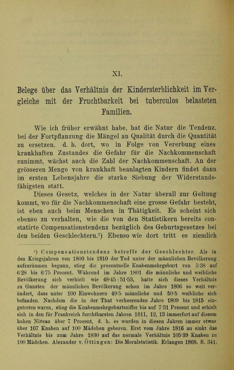Belege über das Verhältnis der Kindersterblichkeit im Ver- gleiche mit der Fruchtbarkeit bei tuberculos belasteten Familien. Wie ich früher erwähnt habe, hat die Natur die Tendenz, bei der Fortpflanzung die Mängel an Qualität durch die Quantität zu ersetzen, d. h. dort, wo in Folge von Vererbung eines krankhaften Zustandes die Gefahr für die Nachkommenschaft zunimmt, wächst auch die Zahl der Nachkommenschaft. An der grösseren Menge von krankhaft beanlagten Kindern findet dann im ersten Lebensjahre die starke Siebung der Widerstands- fähigsten statt. Dieses Gesetz, welches in der Natur überall zur Geltung kommt, wo für die Nachkommenschaft eine grosse Gefahr besteht, ist eben auch beim Menschen in Thätigkeit. Es scheint sich ebenso zu verhalten, wie die von den Statistikern bereits con- statirte Compensationstendenz bezüglich des Geburtsgesetzes bei den beiden Geschlechtern.1) Ebenso wie dort tritt es ziemlich !) Compensationstendenz betreffs der Geschlechter. Als in den Kriegsjahren von 1800 bis 1810 der Tod unter der männlichen Bevölkerung aufzuräumen begann, stieg die proeentuelle Knabenmehrgeburt von 538 auf 628 bis 6'75 Proeent. Während im Jahre 1801 die männliche und weibliehe Bevölkerung sich verhielt wie 4845: 51-53, hatte sich dieses Verhältnis zu Gunsten der männlichen Bevölkerung schon im Jahre 1806 so weit ver- ändert, dass unter 100 Einwohnern 49f> männliche und 50-5 weibliche sich befanden. Nachdem die in der That verheerenden Jahre 1809 bis 1815 ein- getreten waren, stieg die Knabenmehrgeburtsziffer bis auf 7'31 Procent und erhielt sich in den für Frankreich furchtbarsten Jahren 1811, 12, 13 immerfort auf diesem hohen Niveau über 7 Procent, d. h. es wurden in diesen Jahren immer etwas über 107 Knaben auf 10(1 Mädchen geboren. Erst vom Jahre 1816 an sinkt das Verhältnis bis zum Jahre 1830 auf das normale Verhältnis 10539 Knaben zu 100 Mädchen. Alexander v. Üttingen: Die Moralstatistik. Erlangen 1868. S. 341.