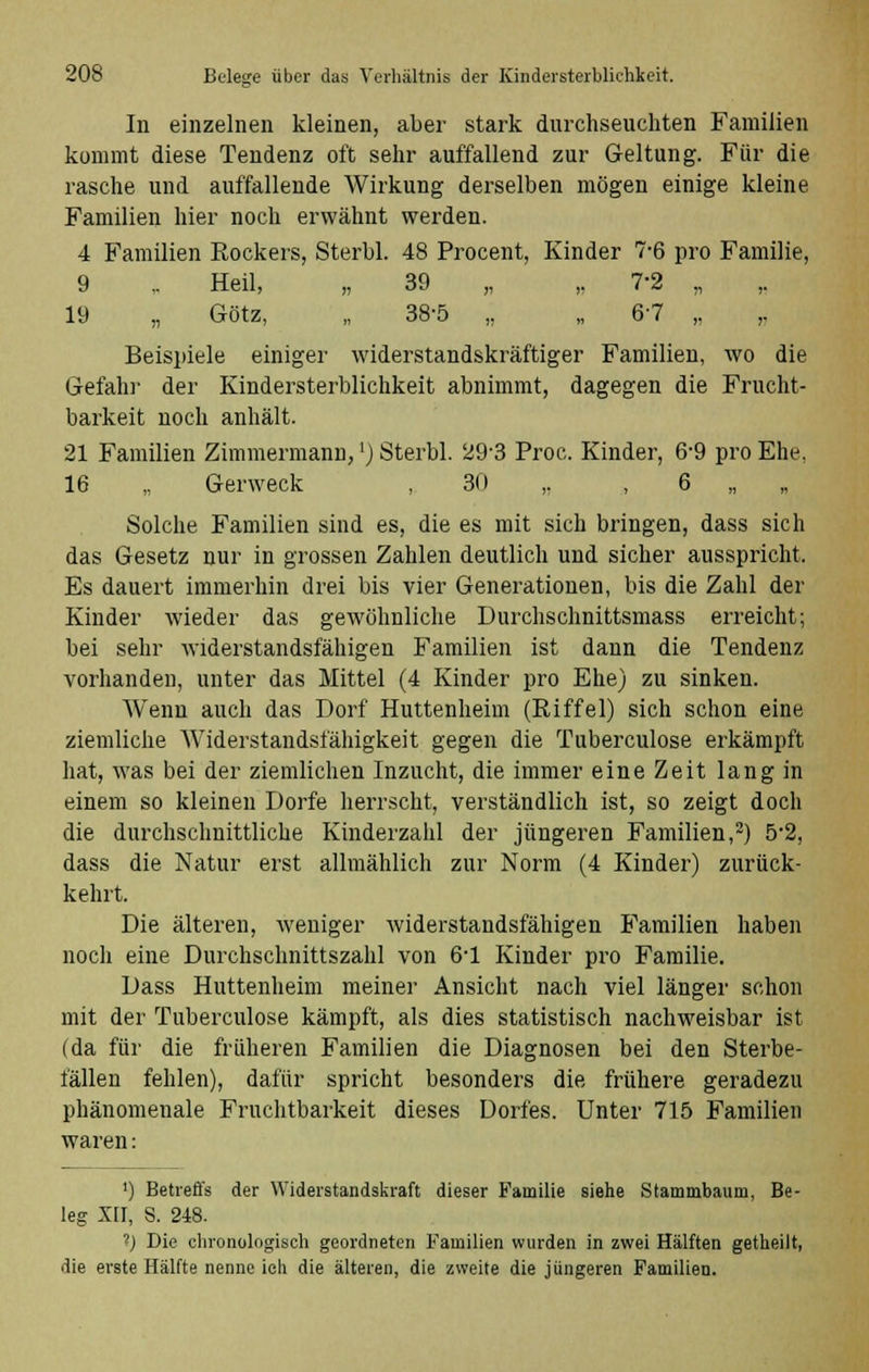 In einzelnen kleinen, aber stark durchseuchten Familien kommt diese Tendenz oft sehr auffallend zur Geltung. Für die rasche und auffallende Wirkung derselben mögen einige kleine Familien hier noch erwähnt werden. 4 Familien Rockers, Sterbl. 48 Procent, Kinder 7-6 pro Familie, 9 .. Heil, „ 39 „ ,. 7-2 ,, 19 „ Götz, „ 38-5 „ „ 6-7 „ ,. Beispiele einiger widerstandskräftiger Familien, wo die Gefahi' der Kindersterblichkeit abnimmt, dagegen die Frucht- barkeit noch anhält. 21 Familien Zimmermann,') Sterbl. 29-3 Proc. Kinder, 6-9 pro Ehe, 16 „ Gerweck , 30 ,. , 6 „ Solche Familien sind es, die es mit sich bringen, dass sich das Gesetz nur in grossen Zahlen deutlich und sicher ausspricht. Es dauert immerhin drei bis vier Generationen, bis die Zahl der Kinder wieder das gewöhnliche Durchschnittsmass erreicht; bei sehr widerstandsfähigen Familien ist dann die Tendenz vorhanden, unter das Mittel (4 Kinder pro Ehe) zu sinken. Wenn auch das Dorf Huttenheim (Riffel) sich schon eine ziemliche Widerstandsfähigkeit gegen die Tuberculose erkämpft hat, was bei der ziemlichen Inzucht, die immer eine Zeit lang in einem so kleinen Dorfe herrscht, verständlich ist, so zeigt doch die durchschnittliche Kinderzahl der jüngeren Familien,2) 5*2, dass die Natur erst allmählich zur Norm (4 Kinder) zurück- kehrt. Die älteren, weniger widerstandsfähigen Familien haben noch eine Durchschnittszahl von 6-1 Kinder pro Familie. Dass Huttenheim meiner Ansicht nach viel länger schon mit der Tuberculose kämpft, als dies statistisch nachweisbar ist (da für die früheren Familien die Diagnosen bei den Sterbe- l'ällen fehlen), dafür spricht besonders die frühere geradezu phänomenale Fruchtbarkeit dieses Dorfes. Unter 715 Familien waren: ') Betreffs der Widerstandskraft dieser Familie siehe Stammbaum, Be- leg XII, S. 248. ?) Die chronologisch geordneten Familien wurden in zwei Hälften getheilt, die erste Hälfte nenne ich die älteren, die zweite die jüngeren Familien.