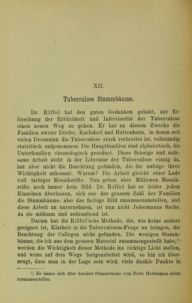 XII. Tuberculose Stammbäume. Dr. Riffel hat den guten Gedanken gehabt, zur Er- forschung der Erblichkeit und Infectiosität der Tuberculose einen neuen Weg zu gehen. Er hat zu diesem Zwecke die Familien zweier Dörfer, Karlsdorf und Huttenheim, in denen seit vielen Decennien die Tuberculose stark verbreitet ist, vollständig statistisch aufgenommen. Die Hauptfamilien sind alphabetisch, die Unterfamilien chronologisch geordnet. Diese fieissige und müh- same Arbeit steht in der Literatur der Tuberculose einzig da, hat aber nicht die Beachtung gefunden, die ihr zufolge ihrer Wichtigkeit zukommt. Warum? Die Arbeit gleicht einer Lade voll farbiger Mosaikstifte. Nun geben aber Millionen Mosaik- stifte noch immer kein Bild. Dr. Riffel hat es leider jedem Einzelnen überlassen, sich aus der grossen Zahl der Familien die Stammbäume, also das farbige Bild zusammenzustellen, und diese Arbeit zu unternehmen, ist nun nicht Jedermanns Sache, da sie mühsam und zeitraubend ist. Darum hat die Riffel'sehe Methode, die, wie keine andere geeignet ist, Klarheit in die Tuberculosen-Frage zu bringen, die Beachtung der Collegen nicht gefunden. Die wenigen Stamm- bäume, die ich aus dem grossen Material zusammengestellt habe,') werden die Wichtigkeit dieser Methode ins richtige Licht stellen, und wenn auf dem Wege fortgearbeitet wird, so bin ich über- zeugt, dass man in der Lage sein wird, viele dunkle Punkte in !) Es lassen sich über hundert Stammbäume vom Dorfe Huttenheim allein zusammenstellen.