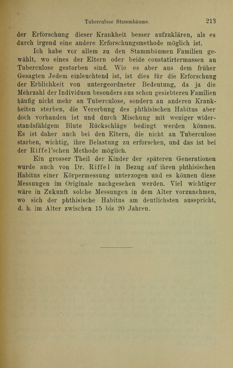 der Erforschung dieser Krankheit besser aufzuklären, als es durch irgend eine andere Erforschungsmethode möglich ist. Ich habe vor allem zu den Stammbäumen Familien ge- wählt, wo eines der Eltern oder beide constatirtermassen an Tuberculose gestorben sind. Wie es aber aus dem früher Gesagten Jedem einleuchtend ist, ist dies für die Erforschung der Erblichkeit von untergeordneter Bedeutung, da ja die Mehrzahl der Individuen besondersaus schon gesiebteren Familien häufig nicht mehr an Tuberculose, sondern an anderen Krank- heiten sterben, die Vererbung des phthisischen Habitus aber doch vorhanden ist und durch Mischung mit weniger wider- standsfähigem Blute Rückschläge bedingt werden können. Es ist daher auch bei den Eltern, die nicht an Tuberculose starben, wichtig, ihre Belastung zu erforschen, und das ist bei der Riffel'schen Methode möglich. Ein grosser Theil der Kinder der späteren Generationen wurde auch von Dr. Riffel in Bezug auf ihren phthisischen Habitus einer Körpermessung unterzogen und es können diese Messungen im Originale nachgesehen werden. Viel wichtiger wäre in Zukunft solche Messungen in dem Alter vorzunehmen, wo sich der phthisische Habitus am deutlichsten ausspricht, d. h. im Alter zwischen 15 bis 20 Jahren.