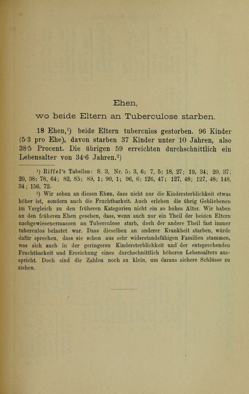 Ehen, wo beide Eltern an Tuberculose starben. 18 Ehen,1) beide Eltern tubercuios gestorben. 96 Kinder (53 pro Ehe), davon starben 37 Kinder unter 10 Jahren, also 38-5 Procent. Die übrigen 59 erreichten durchschnittlich ein Lebensalter von 34-6 Jahren.2) i) Riffel's Tabellen: S. 3, Nr. 5; 3, 6; 7. 5; 18, 27; 19, 34; 20. 37; 20, 38; 78, 64; 82, 85; 89, 1; 90, 1; 96, 6; 126, 47; 127, 48; 127, 48; 148, 34; 156, 72. 2) Wir sehen an diesen Ehen, dass nicht nur die Kindersterblichkeit etwas höher ist, sondern auch die Fruchtbarkeit. Auch erleben die übrig Gebliebenen im Vergleich zu den früheren Kategorien nicht ein so hohes Alter. Wir haben an den früheren Ehen gesehen, dass, wenn auch nur ein Theil der beiden Eltern nachgewiesenermassen an Tuberculose starb, doch der andere Theil fast immer tubercuios belastet war. Dass dieselben an anderer Krankheit starben, würde dafür sprechen, dass sie schon aus sehr widerstandsfähigen Familien stammen, was sich auch in der geringeren Kindersterblichkeit und der entsprechenden Fruchtbarkeit und Erreichung eines durchschnittlich höheren Lebensalters aus- spricht. Doch sind die Zahlen noch zu klein, um daraus sichere Schlüsse zu ziehen.