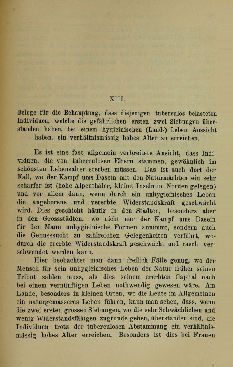 XIII. Belege für die Behauptung, dass diejenigen tuberculos belasteten Individuen, welche die gefährlichen ersten zwei Siebungen über- standen haben, bei einem hygieinischen (Land-) Leben Aussicht haben, ein verhältnismässig hohes Alter zu erreichen. Es ist eine fast allgemein verbreitete Ansicht, dass Indi- viduen, die von tuberculosen Eltern stammen, gewöhnlich im schönsten Lebensalter sterben müssen. Das ist auch dort der Fall, wo der Kampf ums Dasein mit den Naturmächten ein sehr scharfer ist (hohe Alpenthäler, kleine Inseln im Norden gelegen) und vor allem dann, wenn durch ein unhygieinisches Leben die angeborene und vererbte Widerstandskraft geschwächt wird. Dies geschieht häufig in den Städten, besonders aber in den Grossstädten, wo nicht nur der Kampf ums Dasein für den Mann unhygieinische Formen annimmt, sondern auch die Genusssucht zu zahlreichen Gelegenheiten verführt, wo- durch die ererbte Widerstandskraft geschwächt und rasch ver- schwendet werden kann. Hier beobachtet man dann freilich Fälle genug, wo der Mensch für sein unhygieinisches Leben der Natur früher seinen Tribut zahlen muss, als dies seinem ererbten Capital nach bei einem vernünftigen Leben nothwendig gewesen wäre. Am Lande, besonders in kleinen Orten, wo die Leute im Allgemeinen ein naturgemässeres Leben führen, kann man sehen, dass, wenn die zwei ersten grossen Siebungen, wo die sehr Schwächlichen und wenig Widerstandsfähigen zugrunde gehen, überstanden sind, die Individuen trotz der tuberculosen Abstammung ein verhältnis- mässig hohes Alter erreichen. Besonders ist dies bei Frauen