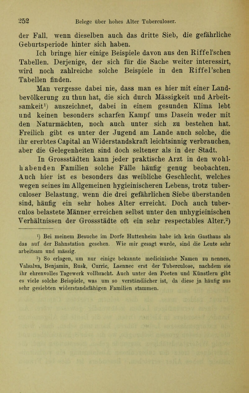 der Fall, wenn dieselben auch das dritte Sieb, die gefährliche Geburtsperiode hinter sich haben. Ich bringe hier einige Beispiele davon aus den Riffel'schen Tabellen. Derjenige, der sich für die Sache weiter interessirt, wird noch zahlreiche solche Beispiele in den Riffel'schen Tabellen finden. Man vergesse dabei nie, dass man es hier mit einer Land- bevölkerung zu thun hat, die sich durch Massigkeit und Arbeit- samkeit1) auszeichnet, dabei in einem gesunden Klima lebt und keinen besonders scharfen Kampf ums Dasein weder mit den Naturmächten, noch auch unter sich zu bestehen hat. Freilich gibt es unter der Jugend am Lande auch solche, die ihr ererbtes Capital an Widerstandskraft leichtsinnig verbrauchen, aber die Gelegenheiten sind doch seltener als in der Stadt. In Grossstädten kann jeder praktische Arzt in den wohl- habenden Familien solche Fälle häufig genug beobachten. Auch hier ist es besonders das weibliche Geschlecht, welches wegen seines im Allgemeinen hygieinischeren Lebens, trotz tuber- culoser Belastung, wenn die drei gefährlichen Siebe überstanden sind, häufig ein sehr hohes Alter erreicht. Doch auch tuber- culos belastete Männer erreichen selbst unter den unhygieinischen Verhältnissen der Grossstädte oft ein sehr respectables Alter.2) ') Bei meinem Besuche im Dorfe Huttenheim habe ich kein Gasthaus als das auf der Bahnstation gesehen. Wie mir gesagt wurde, sind die Leute sehr arbeitsam und massig. 2) So erlagen, um nur einige bekannte medicinische Namen zu nennen, Valsalva, Benjamin, Rusk, Curric, Laennec erst der Tuberculose, nachdem sie ihr ehrenvolles Tagewerk vollbracht. Auch unter den Poeten und Künstlern gibt es viele solche Beispiele, was um so verständlicher ist, da diese ja häufig aus sehr gesiebten widerstandsfähigen Familien stammen.