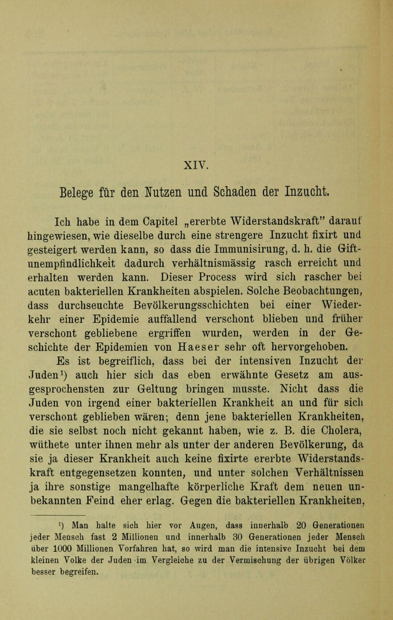 XIV. Belege für den Nutzen und Schaden der Inzucht. Ich habe in dem Capitel „ererbte Widerstandskraft darauf hingewiesen, wie dieselbe durch eine strengere Inzucht fixirt und gesteigert werden kann, so dass die Immunisirung, d. h. die Gift- unempfindlichkeit dadurch verhältnismässig rasch erreicht und erhalten werden kann. Dieser Process wird sich rascher bei acuten bakteriellen Krankheiten abspielen. Solche Beobachtungen, dass durchseuchte Bevölkerungsschichten bei einer Wieder- kehr einer Epidemie auffallend verschont blieben und früher verschont gebliebene ergriffen wurden, werden in der Ge- schichte der Epidemien von Haeser sehr oft hervorgehoben. Es ist begreiflich, dass bei der intensiven Inzucht der Juden1) auch hier sich das eben erwähnte Gesetz am aus- gesprochensten zur Geltung bringen musste. Nicht dass die Juden von irgend einer bakteriellen Krankheit an und für sich verschont geblieben wären; denn jene bakteriellen Krankheiten, die sie selbst noch nicht gekannt haben, wie z. B. die Cholera, wüthete unter ihnen mehr als unter der anderen Bevölkerung, da sie ja dieser Krankheit auch keine fixirte ererbte Widerstands- kraft entgegensetzen konnten, und unter solchen Verhältnissen ja ihre sonstige mangelhafte körperliche Kraft dem neuen un- bekannten Feind eher erlag. Gegen die bakteriellen Krankheiten, ') Man halte sich hier vor Augen, dass innerhalb 20 Generationen jeder Mensch fast 2 Millionen und innerhalb 30 Generationen jeder Mensch über 1000 Millionen Vorfahren hat, so wird man die intensive Inzucht bei dem kleinen Volke der Juden im Vergleiche zu der Vermischung der übrigen Völker besser begreifen.