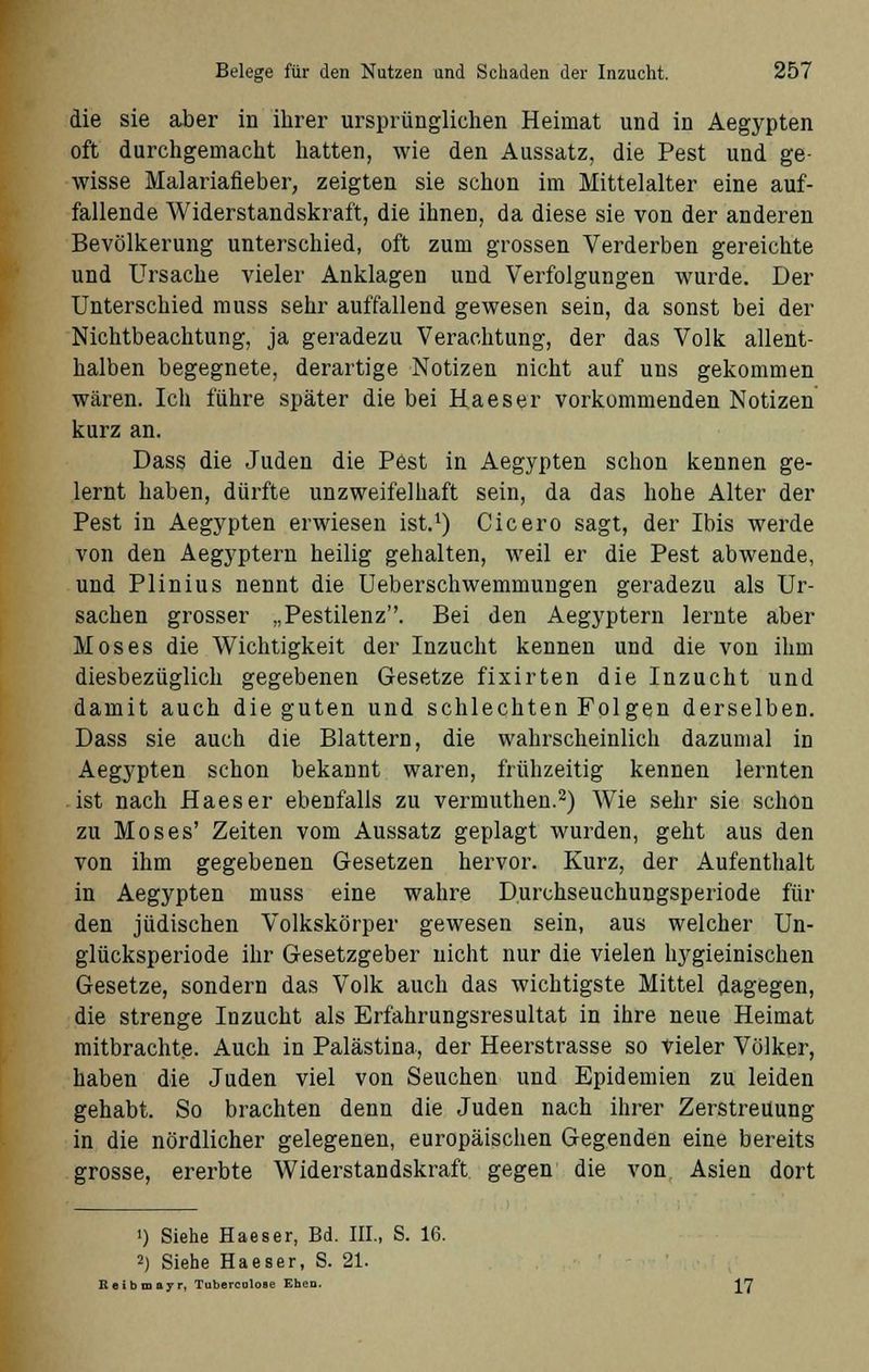 die sie aber in ihrer ursprünglichen Heimat und in Aegypten oft durchgemacht hatten, wie den Aussatz, die Pest und ge- wisse Malariafieber, zeigten sie schon im Mittelalter eine auf- fallende Widerstandskraft, die ihnen, da diese sie von der anderen Bevölkerung unterschied, oft zum grossen Verderben gereichte und Ursache vieler Anklagen und Verfolgungen wurde. Der Unterschied muss sehr auffallend gewesen sein, da sonst bei der Nichtbeachtung, ja geradezu Verachtung, der das Volk allent- halben begegnete, derartige Notizen nicht auf uns gekommen wären. Ich führe später die bei Haeser vorkommenden Notizen kurz an. Dass die Juden die Pest in Aegypten schon kennen ge- lernt haben, dürfte unzweifelhaft sein, da das hohe Alter der Pest in Aegypten erwiesen ist.1) Cicero sagt, der Ibis werde von den Aegyptern heilig gehalten, weil er die Pest abwende, und Plinius nennt die Ueberschwemmungen geradezu als Ur- sachen grosser „Pestilenz. Bei den Aegyptern lernte aber Moses die Wichtigkeit der Inzucht kennen und die von ihm diesbezüglich gegebenen Gesetze fixirten die Inzucht und damit auch die guten und schlechten Folgen derselben. Dass sie auch die Blattern, die wahrscheinlich dazumal in Aegypten schon bekannt waren, frühzeitig kennen lernten ist nach Haeser ebenfalls zu vermuthen.2) Wie sehr sie schon zu Moses' Zeiten vom Aussatz geplagt wurden, geht aus den von ihm gegebenen Gesetzen hervor. Kurz, der Aufenthalt in Aegypten muss eine wahre Durchseuchungsperiode für den jüdischen Volkskörper gewesen sein, aus welcher Un- glücksperiode ihr Gesetzgeber nicht nur die vielen hygieinischen Gesetze, sondern das Volk auch das wichtigste Mittel dagegen, die strenge Inzucht als Erfahrungsresultat in ihre neue Heimat mitbrachte. Auch in Palästina, der Heerstrasse so vieler Völker, haben die Juden viel von Seuchen und Epidemien zu leiden gehabt. So brachten denn die Juden nach ihrer Zerstreuung in die nördlicher gelegenen, europäischen Gegenden eine bereits grosse, ererbte Widerstandskraft gegen die von Asien dort i) Siehe Haeser, Bd. III., S. 16. 2) Siehe Haeser, S. 21. Reibmayr, Tuberculooe Ehen. y]