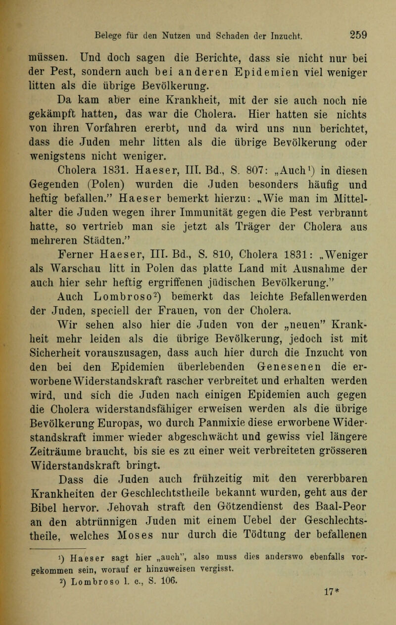 müssen. Und doch sagen die Berichte, dass sie nicht nur bei der Pest, sondern auch bei anderen Epidemien viel weniger litten als die übrige Bevölkerung. Da kam aber eine Krankheit, mit der sie auch noch nie gekämpft hatten, das war die Cholera. Hier hatten sie nichts von ihren Vorfahren ererbt, und da wird uns nun berichtet, dass die Juden mehr litten als die übrige Bevölkerung oder wenigstens nicht weniger. Cholera 1831. Haeser, III. Bd., S. 807: „Auch1) in diesen Gegenden (Polen) wurden die Juden besonders häufig und heftig befallen. Haeser bemerkt hierzu: „Wie man im Mittel- alter die Juden wegen ihrer Immunität gegen die Pest verbrannt hatte, so vertrieb man sie jetzt als Träger der Cholera aus mehreren Städten. Ferner Haeser, III. Bd., S. 810, Cholera 1831: „Weniger als Warschau litt in Polen das platte Land mit Ausnahme der auch hier sehr heftig ergriffenen jüdischen Bevölkerung. Auch Lombroso2) bemerkt das leichte Befallen werden der Juden, speciell der Frauen, von der Cholera. Wir sehen also hier die Juden von der „neuen Krank- heit mehr leiden als die übrige Bevölkerung, jedoch ist mit Sicherheit vorauszusagen, dass auch hier durch die Inzucht von den bei den Epidemien überlebenden Genesenen die er- worbene Widerstandskraft rascher verbreitet und erhalten werden wird, und sich die Juden nach einigen Epidemien auch gegen die Cholera widerstandsfähiger erweisen werden als die übrige Bevölkerung Europas, wo durch Panmixie diese erworbene Wider- standskraft immer wieder abgeschwächt und gewiss viel längere Zeiträume braucht, bis sie es zu einer weit verbreiteten grösseren Widerstandskraft bringt. Dass die Juden auch frühzeitig mit den vererbbaren Krankheiten der Geschlechtstheile bekannt wurden, geht aus der Bibel hervor. Jehovah straft den Götzendienst des Baal-Peor an den abtrünnigen Juden mit einem Uebel der Geschlechts- theile, welches Moses nur durch die Tödtung der befallenen ') Haeser sagt hier „auch, also muss dies anderswo ebenfalls vor- gekommen sein, worauf er hinzuweisen vergisst. 2) Lombroso 1. c, S. 106. 17*