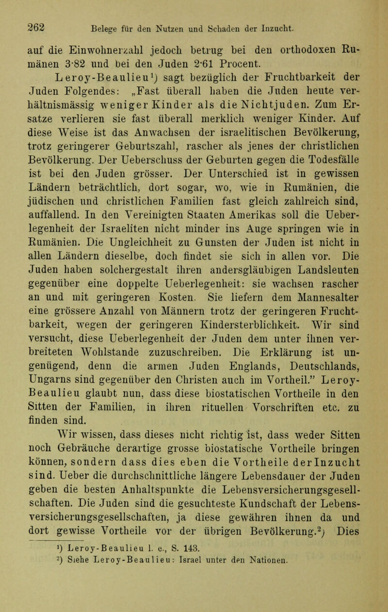 auf die Einwohnerzahl jedoch betrug bei den orthodoxen Ru- mänen 3-82 und bei den Juden 2-61 Procent. Leroy-Beaulieu1) sagt bezüglich der Fruchtbarkeit der Juden Folgendes: „Fast überall haben die Juden heute ver- hältnismässig weniger Kinder als die NichtJuden. Zum Er- sätze verlieren sie fast überall merklich weniger Kinder. Auf diese Weise ist das Anwachsen der israelitischen Bevölkerung, trotz geringerer Geburtszahl, rascher als jenes der christlichen Bevölkerung. Der Ueberschuss der Geburten gegen die Todesfälle ist bei den Juden grösser. Der Unterschied ist in gewissen Ländern beträchtlich, dort sogar, wo, wie in Rumänien, die jüdischen und christlichen Familien fast gleich zahlreich sind, auffallend. In den Vereinigten Staaten Amerikas soll die Ueber- legenheit der Israeliten nicht minder ins Auge springen wie in Rumänien. Die Ungleichheit zu Gunsten der Juden ist nicht in allen Ländern dieselbe, doch findet sie sich in allen vor. Die Juden haben solchergestalt ihren andersgläubigen Landsleuten gegenüber eine doppelte Ueberlegenheit: sie wachsen rascher an und mit geringeren Kosten. Sie liefern dem Mannesalter eine grössere Anzahl von Männern trotz der geringeren Frucht- barkeit, wegen der geringeren Kindersterblichkeit. Wir sind versucht, diese Ueberlegenheit der Juden dem unter ihnen ver- breiteten Wohlstande zuzuschreiben. Die Erklärung ist un- genügend, denn die armen Juden Englands, Deutschlands, Ungarns sind gegenüber den Christen auch im Vortheil. Leroy- Beaulieu glaubt nun, dass diese biostatischen Vortheile in den Sitten der Familien, in ihren rituellen Vorschriften etc. zu finden sind. Wir wissen, dass dieses nicht richtig ist, dass weder Sitten noch Gebräuche derartige grosse biostatische Vortheile bringen können, sondern dass dies eben die Vortheile derlnzucht sind. Ueber die durchschnittliche längere Lebensdauer der Juden geben die besten Anhaltspunkte die Lebensversicherungsgesell- schaften. Die Juden sind die gesuchteste Kundschaft der Lebens- versicherungsgesellschaften, ja diese gewähren ihnen da und dort gewisse Vortheile vor der übrigen Bevölkerung.2; Dies i) Leroy-Beaulieu 1. c., S. 143. -) Siehe Leroy-Beaulieu: Israel unter den Nationen.