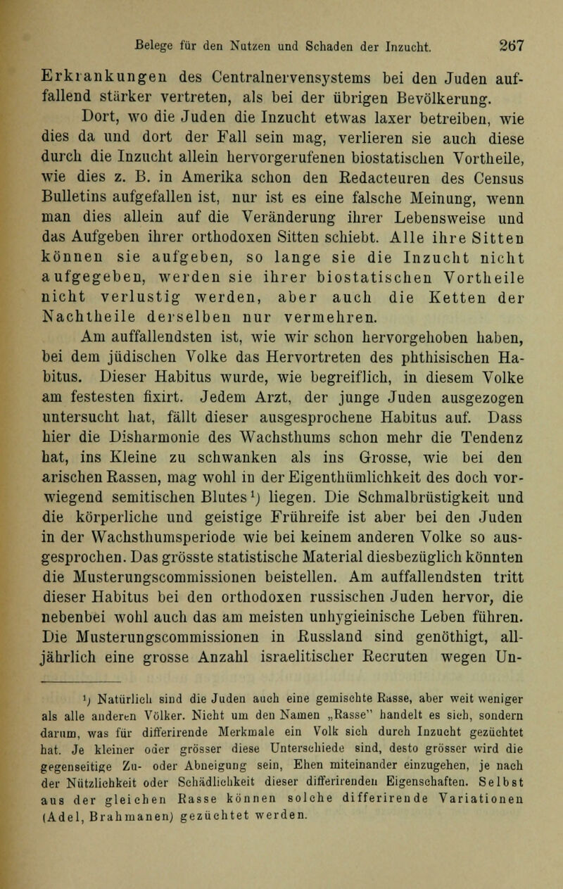 Erkrankungen des Centralnervensystems bei den Juden auf- fallend stärker vertreten, als bei der übrigen Bevölkerung. Dort, wo die Juden die Inzucht etwas laxer betreiben, wie dies da und dort der Fall sein mag, verlieren sie auch diese durch die Inzucht allein hervorgerufenen biostatischen Vortheile, wie dies z. B. in Amerika schon den Redacteuren des Census Bulletins aufgefallen ist, nur ist es eine falsche Meinung, wenn man dies allein auf die Veränderung ihrer Lebensweise und das Aufgeben ihrer orthodoxen Sitten schiebt. Alle ihre Sitten können sie aufgeben, so lange sie die Inzucht nicht aufgegeben, werden sie ihrer biostatischen Vortheile nicht verlustig werden, aber auch die Ketten der Nachtheile derselben nur vermehren. Am auffallendsten ist, wie wir schon hervorgehoben haben, bei dem jüdischen Volke das Hervortreten des phthisischen Ha- bitus. Dieser Habitus wurde, wie begreiflich, in diesem Volke am festesten fixirt. Jedem Arzt, der junge Juden ausgezogen untersucht hat, fällt dieser ausgesprochene Habitus auf. Dass hier die Disharmonie des Wachsthums schon mehr die Tendenz hat, ins Kleine zu schwanken als ins Grosse, wie bei den arischen Rassen, mag wohl in der Eigenthümlichkeit des doch vor- wiegend semitischen Blutesl) liegen. Die Schmalbrüstigkeit und die körperliche und geistige Frühreife ist aber bei den Juden in der Wachsthumsperiode wie bei keinem anderen Volke so aus- gesprochen. Das grösste statistische Material diesbezüglich könnten die Musterungscommissionen beistellen. Am auffallendsten tritt dieser Habitus bei den orthodoxen russischen Juden hervor, die nebenbei wohl auch das am meisten unhygieinische Leben führen. Die Musterungscommissionen in Russland sind genöthigt, all- jährlich eine grosse Anzahl israelitischer Recruten wegen Un- >; Natürlich sind die Juden auch eine gemischte Rasse, aber weit weniger als alle anderen Völker. Nicht um den Namen „Rasse handelt es sich, sondern darum, was für differirende Merkmale ein Volk sich durch Inzucht gezüchtet hat. Je kleiner oder grösser diese Unterschiede sind, desto grösser wird die gegenseitige Zu- oder Abneigung sein, Ehen miteinander einzugehen, je nach der Nützlichkeit oder Schädlichkeit dieser differirenden Eigenschaften. Selbst aus der gleichen Rasse können solche differirende Variationen (Adel, Brahmanen) gezüchtet werden.
