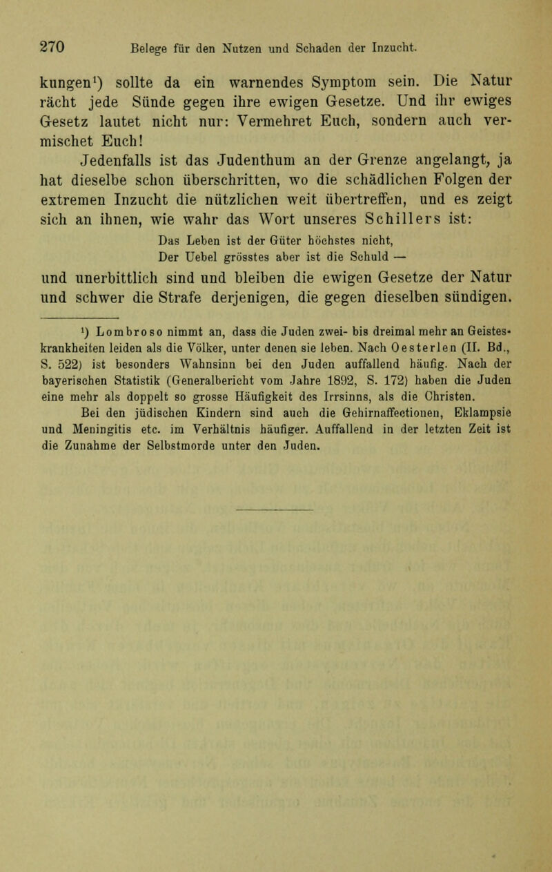 kungen1) sollte da ein warnendes Symptom sein. Die Natur rächt jede Sünde gegen ihre ewigen Gesetze. Und ihr ewiges Gesetz lautet nicht nur: Vermehret Euch, sondern auch ver- mischet Euch! Jedenfalls ist das Judenthum an der Grenze angelangt, ja hat dieselbe schon überschritten, wo die schädlichen Folgen der extremen Inzucht die nützlichen weit übertreffen, und es zeigt sich an ihnen, wie wahr das Wort unseres Schillers ist: Das Leben ist der Güter höchstes nicht, Der Uebel grösstes aber ist die Schuld — und unerbittlich sind und bleiben die ewigen Gesetze der Natur und schwer die Strafe derjenigen, die gegen dieselben sündigen. ') Lombroso nimmt an, dass die Juden zwei-bis dreimal mehr an Geistes- krankheiten leiden als die Völker, unter denen sie leben. Nach Oesterlen (II. Bd., S. 522) ist besonders Wahnsinn bei den Juden auffallend häufig. Nach der bayerischen Statistik (Generalbericht vom Jahre 1892, S. 172) haben die Juden eine mehr als doppelt so grosse Häufigkeit des Irrsinns, als die Christen. Bei den jüdischen Kindern sind auch die Gehirnaffectionen, Eklampsie und Meningitis etc. im Verhältnis häufiger. Auffallend in der letzten Zeit ist die Zunahme der Selbstmorde unter den Juden.