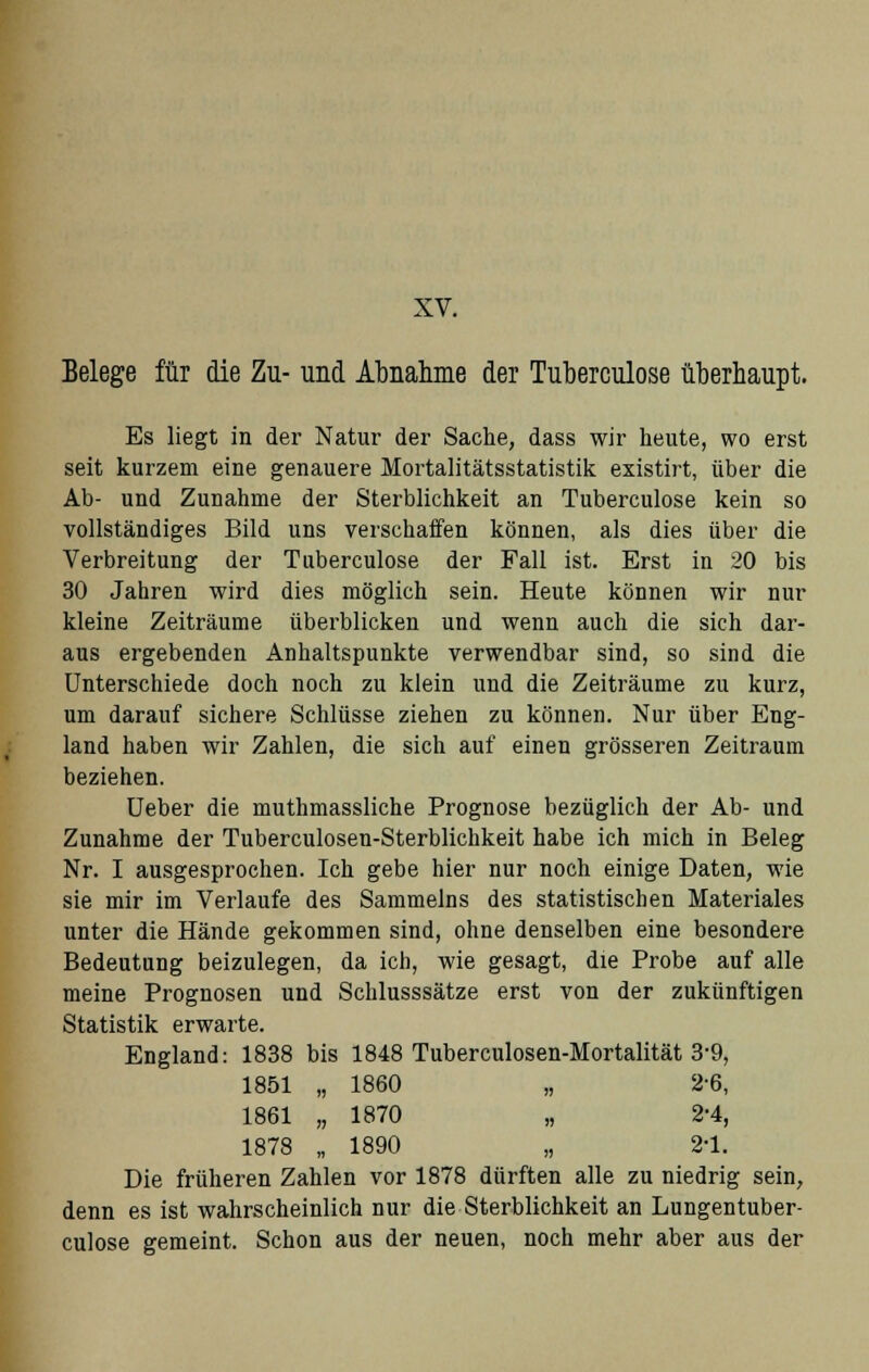 XV. Belege für die Zu- und Abnahme der Tuberculose überhaupt. Es liegt in der Natur der Sache, dass wir heute, wo erst seit kurzem eine genauere Mortalitätsstatistik existirt, über die Ab- und Zunahme der Sterblichkeit an Tuberculose kein so vollständiges Bild uns verschaffen können, als dies über die Verbreitung der Tuberculose der Fall ist. Erst in 20 bis 30 Jahren wird dies möglich sein. Heute können wir nur kleine Zeiträume überblicken und wenn auch die sich dar- aus ergebenden Anhaltspunkte verwendbar sind, so sind die Unterschiede doch noch zu klein und die Zeiträume zu kurz, um darauf sichere Schlüsse ziehen zu können. Nur über Eng- land haben wir Zahlen, die sich auf einen grösseren Zeitraum beziehen. Ueber die muthmassliche Prognose bezüglich der Ab- und Zunahme der Tuberculosen-Sterblichkeit habe ich mich in Beleg Nr. I ausgesprochen. Ich gebe hier nur noch einige Daten, wie sie mir im Verlaufe des Sammeins des statistischen Materiales unter die Hände gekommen sind, ohne denselben eine besondere Bedeutung beizulegen, da ich, wie gesagt, die Probe auf alle meine Prognosen und Schlusssätze erst von der zukünftigen Statistik erwarte. England: 1838 bis 1848 Tuberculosen-Mortalität 3-9, 1851 „ 1860 „ 2-6, 1861 „ 1870 „ 2-4, 1878 „ 1890 „ 2-1. Die früheren Zahlen vor 1878 dürften alle zu niedrig sein, denn es ist wahrscheinlich nur die Sterblichkeit an Lungentuber- culose gemeint. Schon aus der neuen, noch mehr aber aus der