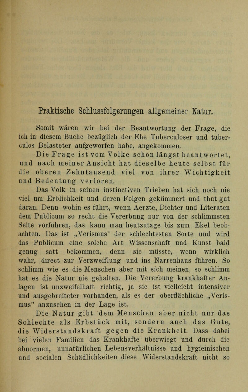 Praktische Schlussfolgerungen allgemeiner Natur. Somit wären wir bei der Beantwortung der Frage, die ich in diesem Buche bezüglich der Ehe Tuberculoser und tuber- culos Belasteter aufgeworfen habe, angekommen. Die Frage ist vom Volke schon längst beantwortet, und nach meiner Ansicht hat dieselbe heute selbst für die oberen Zehntausend viel von ihrer Wichtigkeit und Bedeutung verloren. Das Volk in seinen instinctiven Trieben hat sich noch nie viel um Erblichkeit und deren Folgen gekümmert und thut gut daran. Denn wohin es führt, wenn Aerzte, Dichter und Literaten dem Publicum so recht die Vererbung nur von der schlimmsten Seite vorführen, das kann man heutzutage bis zum Ekel beob- achten. Das ist „Verismus der schlechtesten Sorte und wird das Publicum eine solche Art Wissenschaft und Kunst bald genug satt bekommen, denn sie müsste, wenn wirklich wahr, direct zur Verzweiflung und ins Narrenhaus führen. So schlimm wie es die Menschen aber mit sich meinen, so schlimm hat es die Natur nie gehalten. Die Vererbung krankhafter An- lagen ist unzweifelhaft richtig, ja sie ist vielleicht intensiver und ausgebreiteter vorhanden, als es der oberflächliche „Veris- mus anzusehen in der Lage ist. Die Natur gibt dem Menschen aber nicht nur das Schlechte als Erbstück mit, sondern auch das Gute, die Widerstandskraft gegen die Krankheit. Dass dabei bei vielen Familien das Krankhafte überwiegt und durch die abnormen, unnatürlichen Lebensverhältnisse und hygieinischen und socialen Schädlichkeiten diese Widerstandskraft nicht so