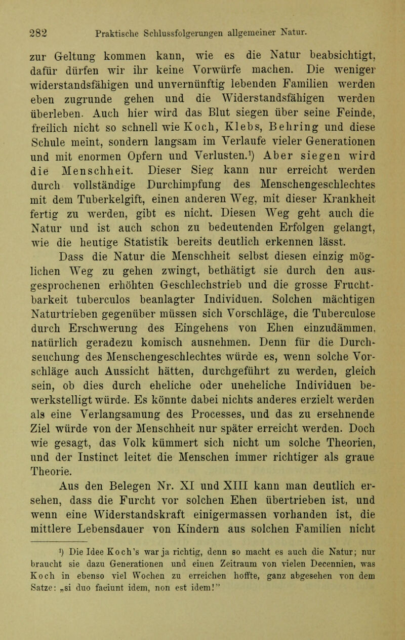 zur Geltung kommen kann, wie es die Natur beabsichtigt, dafür dürfen wir ihr keine Vorwürfe machen. Die weniger widerstandsfähigen und unvernünftig lebenden Familien werden eben zugrunde gehen und die Widerstandsfähigen werden überleben. Auch hier wird das Blut siegen über seine Feinde, freilich nicht so schnell wie Koch, Klebs, Behring und diese Schule meint, sondern langsam im Verlaufe vieler Generationen und mit enormen Opfern und Verlusten.1) Aber siegen wird die Menschheit. Dieser Sieg kann nur erreicht werden durch vollständige Durchimpfung des Menschengeschlechtes mit dem Tuberkelgift, einen anderen Weg, mit dieser Krankheit fertig zu werden, gibt es nicht. Diesen Weg geht auch die Natur und ist auch schon zu bedeutenden Erfolgen gelangt, wie die heutige Statistik bereits deutlich erkennen lässt. Dass die Natur die Menschheit selbst diesen einzig mög- lichen Weg zu gehen zwingt, bethätigt sie durch den aus- gesprochenen erhöhten Geschlechstrieb und die grosse Frucht- barkeit tuberculos beanlagter Individuen. Solchen mächtigen Naturtrieben gegenüber müssen sich Vorschläge, die Tuberculose durch Erschwerung des Eingehens von Ehen einzudämmen, natürlich geradezu komisch ausnehmen. Denn für die Durch- seuchung des Menschengeschlechtes würde es, wenn solche Vor- schläge auch Aussicht hätten, durchgeführt zu werden, gleich sein, ob dies durch eheliche oder uneheliche Individuen be- werkstelligt würde. Es könnte dabei nichts anderes erzielt werden als eine Verlangsamung des Processes, und das zu ersehnende Ziel würde von der Menschheit nur später erreicht werden. Doch wie gesagt, das Volk kümmert sich nicht um solche Theorien, und der Instinct leitet die Menschen immer richtiger als graue Theorie. Aus den Belegen Nr. XI und XIII kann man deutlich er- sehen, dass die Furcht vor solchen Ehen übertrieben ist, und wenn eine Widerstandskraft einigermassen vorhanden ist, die mittlere Lebensdauer von Kindern aus solchen Familien nicht ') Die Idee Koch's war ja richtig, denn so macht es auch die Natur; nur braucht sie dazu Generationen und einen Zeitraum von vielen Decennien, was Koch in ebenso viel Wochen zu erreichen hoffte, ganz abgesehen von dem Satze: „si duo faciunt idem, non est idem!