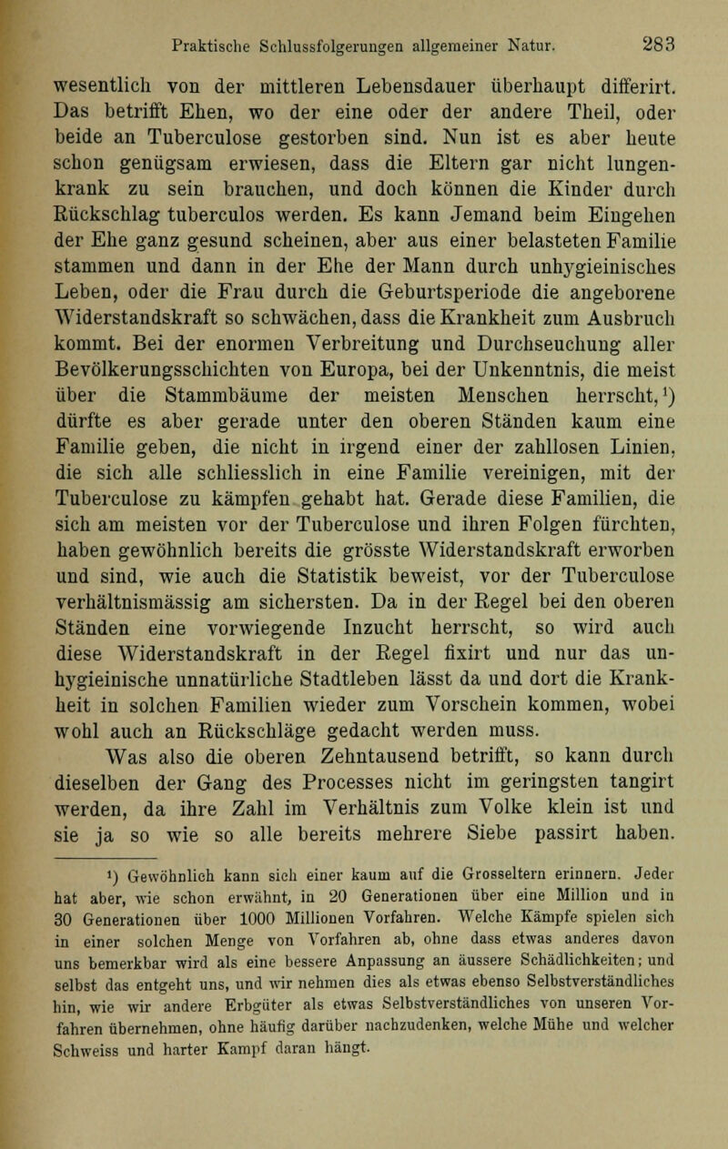 wesentlich von der mittleren Lebensdauer überhaupt differirt. Das betrifft Ehen, wo der eine oder der andere Theil, oder beide an Tuberculose gestorben sind. Nun ist es aber heute schon genügsam erwiesen, dass die Eltern gar nicht lungen- krank zu sein brauchen, und doch können die Kinder durch Rückschlag tuberculos werden. Es kann Jemand beim Eingehen der Ehe ganz gesund scheinen, aber aus einer belasteten Familie stammen und dann in der Ehe der Mann durch unhygieinisches Leben, oder die Frau durch die Geburtsperiode die angeborene Widerstandskraft so schwächen, dass die Krankheit zum Ausbruch kommt. Bei der enormen Verbreitung und Durchseuchung aller Bevölkerungsschichten von Europa, bei der Unkenntnis, die meist über die Stammbäume der meisten Menschen herrscht,1) dürfte es aber gerade unter den oberen Ständen kaum eine Familie geben, die nicht in irgend einer der zahllosen Linien, die sich alle schliesslich in eine Familie vereinigen, mit der Tuberculose zu kämpfen gehabt hat. Gerade diese Familien, die sich am meisten vor der Tuberculose und ihren Folgen fürchten, haben gewöhnlich bereits die grösste Widerstandskraft erworben und sind, wie auch die Statistik beweist, vor der Tuberculose verhältnismässig am sichersten. Da in der Regel bei den oberen Ständen eine vorwiegende Inzucht herrscht, so wird auch diese Widerstandskraft in der Regel fixirt und nur das un- hygieinische unnatürliche Stadtleben lässt da und dort die Krank- heit in solchen Familien wieder zum Vorschein kommen, wobei wohl auch an Rückschläge gedacht werden muss. Was also die oberen Zehntausend betrifft, so kann durch dieselben der Gang des Processes nicht im geringsten tangirt werden, da ihre Zahl im Verhältnis zum Volke klein ist und sie ja so wie so alle bereits mehrere Siebe passirt haben. ») Gewöhnlich kann sieh einer kaum auf die Grosseltern erinnern. Jeder hat aber, wie schon erwähnt, in 20 Generationen über eine Million und in 30 Generationen über 1000 Millionen Vorfahren. Welche Kämpfe spielen sich in einer solchen Menge von Vorfahren ab, ohne dass etwas anderes davon uns bemerkbar wird als eine bessere Anpassung an äussere Schädlichkeiten; und selbst das entgeht uns, und wir nehmen dies als etwas ebenso Selbstverständliches hin, wie wir andere Erbgüter als etwas Selbstverständliches von unseren Vor- fahren übernehmen, ohne häufig darüber nachzudenken, welche Mühe und welcher Schweiss und harter Kampf daran hängt.