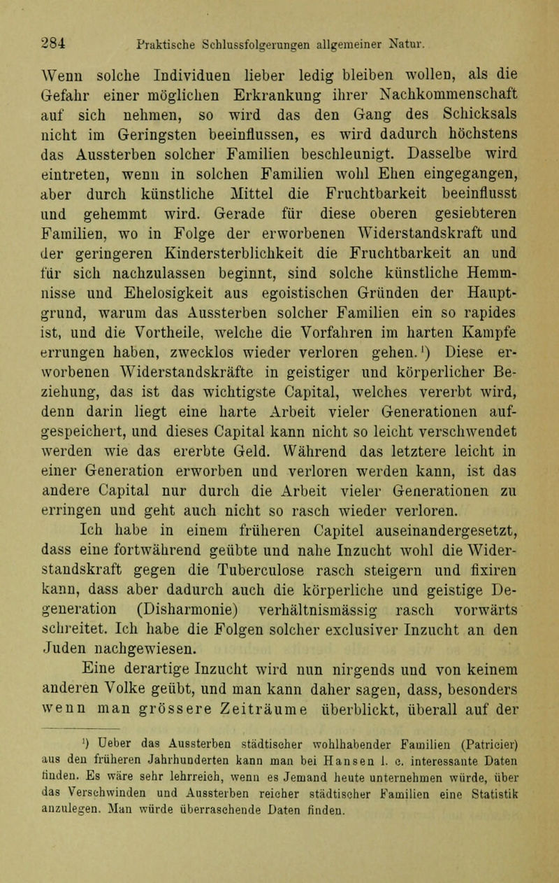 Wenn solche Individuen lieber ledig bleiben wollen, als die Gefahr einer möglichen Erkrankung ihrer Nachkommenschaft auf sich nehmen, so wird das den Gang des Schicksals nicht im Geringsten beeinflussen, es wird dadurch höchstens das Aussterben solcher Familien beschleunigt. Dasselbe wird eintreten, wenn in solchen Familien wohl Ehen eingegangen, aber durch künstliche Mittel die Fruchtbarkeit beeinflusst und gehemmt wird. Gerade für diese oberen gesiebteren Familien, wo in Folge der erworbenen Widerstandskraft und der geringeren Kindersterblichkeit die Fruchtbarkeit an und für sich nachzulassen beginnt, sind solche künstliche Hemm- nisse und Ehelosigkeit aus egoistischen Gründen der Haitpt- grund, warum das Aussterben solcher Familien ein so rapides ist, und die Vortheile, welche die Vorfahren im harten Kampfe errungen haben, zwecklos wieder verloren gehen.') Diese er- worbenen Widerstandskräfte in geistiger und körperlicher Be- ziehung, das ist das wichtigste Capital, welches vererbt wird, denn darin liegt eine harte Arbeit vieler Generationen auf- gespeichert, und dieses Capital kann nicht so leicht verschwendet werden wie das ererbte Geld. Während das letztere leicht in einer Generation erworben und verloren werden kann, ist das andere Capital nur durch die Arbeit vieler Generationen zu erringen und geht auch nicht so rasch wieder verloren. Ich habe in einem früheren Capitel auseinandergesetzt, dass eine fortwährend geübte und nahe Inzucht wohl die Wider- standskraft gegen die Tuberculose rasch steigern und fixiren kann, dass aber dadurch auch die körperliche und geistige De- generation (Disharmonie) verhältnismässig rasch vorwärts schreitet. Ich habe die Folgen solcher exclusiver Inzucht an den Juden nachgewiesen. Eine derartige Inzucht wird nun nirgends und von keinem anderen Volke geübt, und man kann daher sagen, dass, besonders wenn man grössere Zeiträume überblickt, überall auf der ') Ueber das Aussterben städtischer wohlhabender Familien (Patricier) aus den früheren Jahrhunderten kann man bei Hansen 1. c. interessante Daten rinden. Es wäre sehr lehrreich, wenn es Jemand heute unternehmen würde, über das Verschwinden und Aussterben reicher städtischer Familien eine Statistik anzulegen. Man würde überraschende Daten finden.