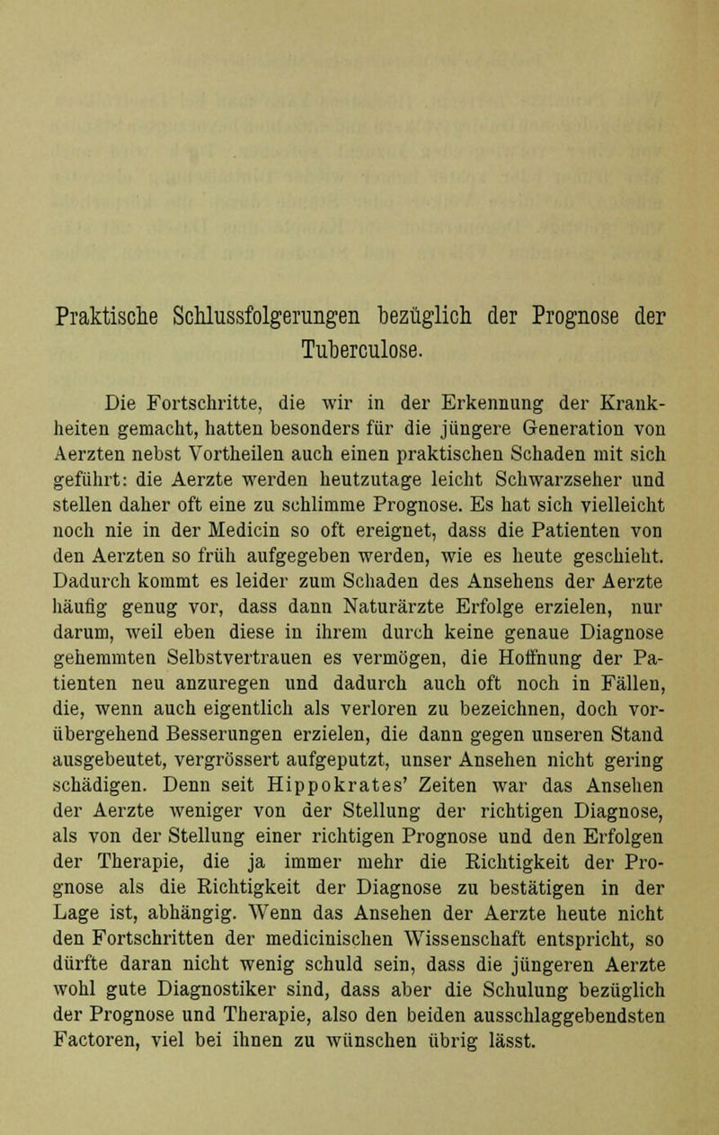 Tuberculose. Die Fortschritte, die wir in der Erkennung der Krank- heiten gemacht, hatten besonders für die jüngere Generation von Aerzten nebst Vortheilen auch einen praktischen Schaden mit sich geführt: die Aerzte werden heutzutage leicht Schwarzseher und stellen daher oft eine zu schlimme Prognose. Es hat sich vielleicht noch nie in der Medicin so oft ereignet, dass die Patienten von den Aerzten so früh aufgegeben werden, wie es heute geschieht. Dadurch kommt es leider zum Schaden des Ansehens der Aerzte häufig genug vor, dass dann Naturärzte Erfolge erzielen, nur darum, weil eben diese in ihrem durch keine genaue Diagnose gehemmten Selbstvertrauen es vermögen, die Hoffnung der Pa- tienten neu anzuregen und dadurch auch oft noch in Fällen, die, wenn auch eigentlich als verloren zu bezeichnen, doch vor- übergehend Besserungen erzielen, die dann gegen unseren Stand ausgebeutet, vergrössert aufgeputzt, unser Ansehen nicht gering schädigen. Denn seit Hippokrates' Zeiten war das Ansehen der Aerzte weniger von der Stellung der richtigen Diagnose, als von der Stellung einer richtigen Prognose und den Erfolgen der Therapie, die ja immer mehr die Richtigkeit der Pro- gnose als die Richtigkeit der Diagnose zu bestätigen in der Lage ist, abhängig. Wenn das Ansehen der Aerzte heute nicht den Fortschritten der medicinischen Wissenschaft entspricht, so dürfte daran nicht wenig schuld sein, dass die jüngeren Aerzte wohl gute Diagnostiker sind, dass aber die Schulung bezüglich der Prognose und Therapie, also den beiden ausschlaggebendsten Factoren, viel bei ihnen zu wünschen übrig lässt.