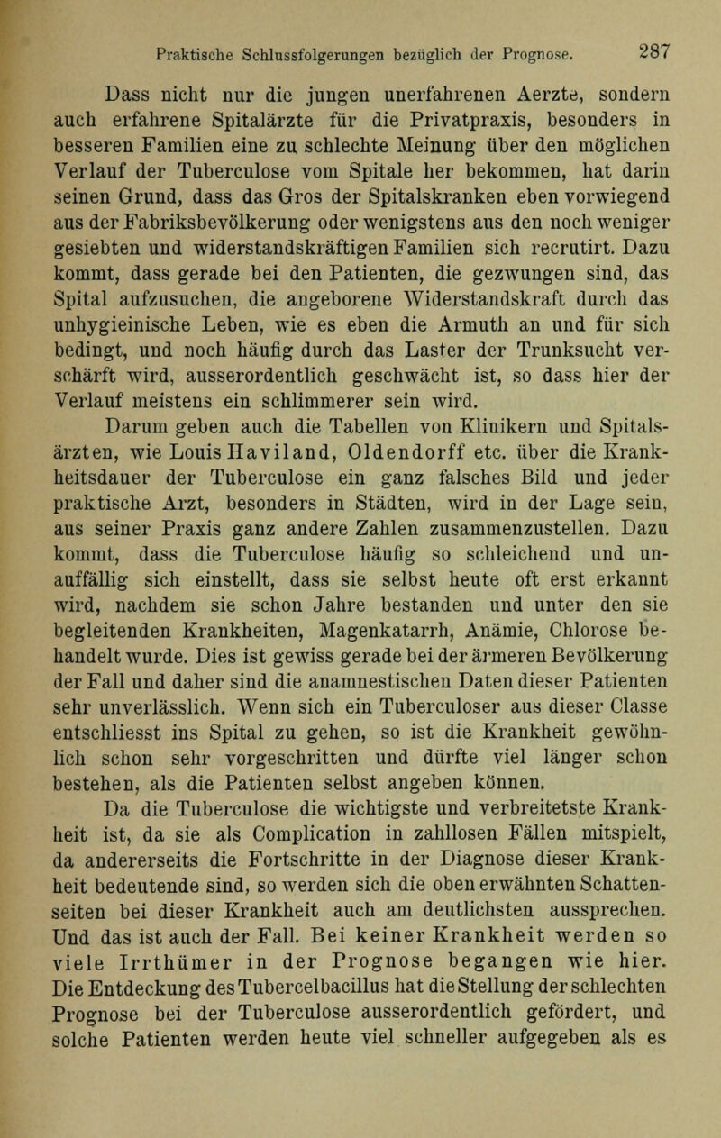 Dass nicht nur die jungen unerfahrenen Aerzte, sondern auch erfahrene Spitalärzte für die Privatpraxis, besonders in besseren Familien eine zu schlechte Meinung über den möglichen Verlauf der Tuberculose vom Spitale her bekommen, hat darin seinen Grund, dass das Gros der Spitalskranken eben vorwiegend aus der Fabriksbevölkerung oder wenigstens aus den noch weniger gesiebten und widerstandskräftigen Familien sich recrutirt. Dazu kommt, dass gerade bei den Patienten, die gezwungen sind, das Spital aufzusuchen, die angeborene Widerstandskraft durch das unhygieinische Leben, wie es eben die Armuth an und für sich bedingt, und noch häufig durch das Laster der Trunksucht ver- schärft wird, ausserordentlich geschwächt ist, so dass hier der Verlauf meistens ein schlimmerer sein wird. Darum geben auch die Tabellen von Klinikern und Spitals- ärzten, wie Louis Haviland, Oldendorff etc. über die Krank- heitsdauer der Tuberculose ein ganz falsches Bild und jeder praktische Arzt, besonders in Städten, wird in der Lage sein, aus seiner Praxis ganz andere Zahlen zusammenzustellen. Dazu kommt, dass die Tuberculose häufig so schleichend und un- auffällig sich einstellt, dass sie selbst heute oft erst erkannt wird, nachdem sie schon Jahre bestanden und unter den sie begleitenden Krankheiten, Magenkatarrh, Anämie, Chlorose be- handelt wurde. Dies ist gewiss gerade bei der ärmeren Bevölkerung der Fall und daher sind die anamnestischen Daten dieser Patienten sehr unverlässlich. Wenn sich ein Tuberculoser aus dieser Classe entschliesst ins Spital zu gehen, so ist die Krankheit gewöhn- lich schon sehr vorgeschritten und dürfte viel länger schon bestehen, als die Patienten selbst angeben können. Da die Tuberculose die wichtigste und verbreitetste Krank- heit ist, da sie als Complication in zahllosen Fällen mitspielt, da andererseits die Fortschritte in der Diagnose dieser Krank- heit bedeutende sind, so werden sich die oben erwähnten Schatten- seiten bei dieser Krankheit auch am deutlichsten aussprechen. Und das ist auch der Fall. Bei keiner Krankheit werden so viele Irrthümer in der Prognose begangen wie hier. Die Entdeckung desTubercelbacillus hat die Stellung der schlechten Prognose bei der Tuberculose ausserordentlich gefördert, und solche Patienten werden heute viel schneller aufgegeben als es