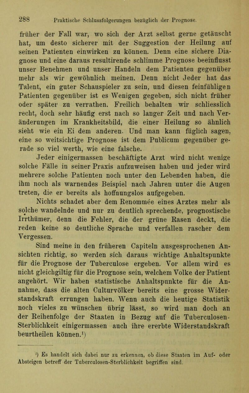 früher der Fall war, wo sich der Arzt selbst gerne getäuscht hat, um desto sicherer mit der Suggestion der Heilung auf seinen Patienten einwirken zu können. Denn eine sichere Dia- gnose und eine daraus resultirende schlimme Prognose beeinflusst unser Benehmen und unser Handeln dem Patienten gegenüber mehr als wir gewöhnlich meinen. Denn nicht Jeder hat das Talent, ein guter Schauspieler zu sein, und diesen feinfühligen Patienten gegenüber ist es Wenigen gegeben, sich nicht früher oder später zu verrathen. Freilich behalten wir schliesslich recht, doch sehr häufig erst nach so langer Zeit und nach Ver- änderungen im Krankheitsbild, die einer Heilung so ähnlich sieht wie ein Ei dem anderen. Und man kann füglich sagen, eine so weitsichtige Prognose ist dem Publicum gegenüber ge- rade so viel werth, wie eine falsche. Jeder einigermassen beschäftigte Arzt wird nicht wenige solche Fälle in seiner Praxis aufzuweisen haben uud jeder wird mehrere solche Patienten noch unter den Lebenden haben, die ihm noch als warnendes Beispiel nach Jahren unter die Augen treten, die er bereits als hoffnungslos aufgegeben. Nichts schadet aber dem Renommee eines Arztes mehr als solche wandelnde und nur zu deutlich sprechende, prognostische Irrthümer, denn die Fehler, die der grüne Rasen deckt, die reden keine so deutliche Sprache und verfallen rascher dem Vergessen. Sind meine in den früheren Capiteln ausgesprochenen An- sichten richtig, so werden sich daraus wichtige Anhaltspunkte für die Prognose der Tuberculose ergeben. Vor allem wird es nicht gleichgiltig für die Prognose sein, welchem Volke der Patient angehört. Wir haben statistische Anhaltspunkte für die An- nahme, dass die alten Culturvölker bereits eine grosse Wider- standskraft errungen haben. Wenn auch die heutige Statistik noch vieles zu wünschen übrig lässt, so wird man doch an der Reihenfolge der Staaten in Bezug auf die Tuberculosen- Sterblichkeit einigermassen auch ihre ererbte Widerstandskraft beurtheilen können.1) ') Es handelt sich dabei nur zu erkennen, ob diese Staaten im Auf- oder Absteigen betreff der Tuberculosen-Sterblichkeit begriffen sind.